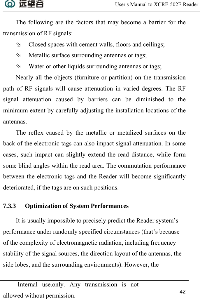  User’s Manual to XCRF-502E Reader  Internal use.only. Any transmission is not allowed without permission. 42  The following are the factors that may become a barrier for the transmission of RF signals:  Þ Closed spaces with cement walls, floors and ceilings; Þ Metallic surface surrounding antennas or tags; Þ Water or other liquids surrounding antennas or tags; Nearly all the objects (furniture or partition) on the transmission path of RF signals will cause attenuation in varied degrees. The RF signal attenuation caused by barriers can be diminished to the minimum extent by carefully adjusting the installation locations of the antennas. The reflex caused by the metallic or metalized surfaces on the back of the electronic tags can also impact signal attenuation. In some cases, such impact can slightly extend the read distance, while form some blind angles within the read area. The commutation performance between the electronic tags and the Reader will become significantly deteriorated, if the tags are on such positions. 7.3.3 Optimization of System Performances It is usually impossible to precisely predict the Reader system’s performance under randomly specified circumstances (that’s because of the complexity of electromagnetic radiation, including frequency stability of the signal sources, the direction layout of the antennas, the side lobes, and the surrounding environments). However, the 