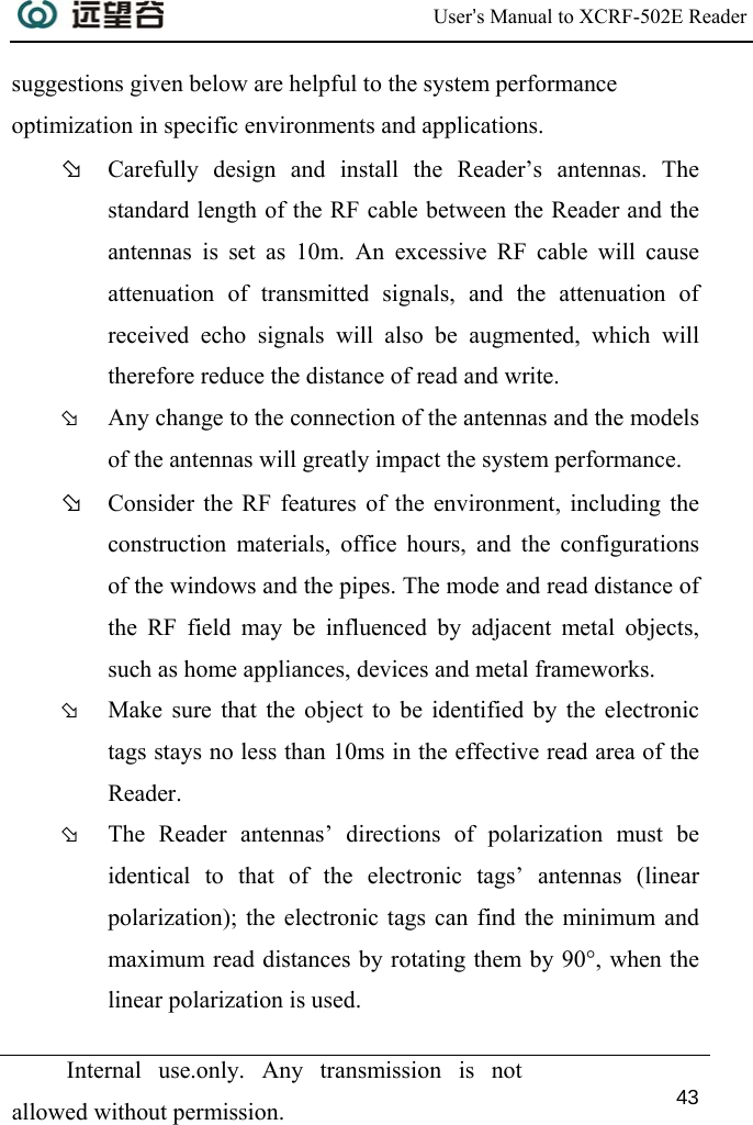  User’s Manual to XCRF-502E Reader  Internal use.only. Any transmission is not allowed without permission. 43  suggestions given below are helpful to the system performance optimization in specific environments and applications. Þ Carefully design and install the Reader’s antennas. The standard length of the RF cable between the Reader and the antennas is set as 10m. An excessive RF cable will cause attenuation of transmitted signals, and the attenuation of received echo signals will also be augmented, which will therefore reduce the distance of read and write. Þ Any change to the connection of the antennas and the models of the antennas will greatly impact the system performance. Þ Consider the RF features of the environment, including the construction materials, office hours, and the configurations of the windows and the pipes. The mode and read distance of the RF field may be influenced by adjacent metal objects, such as home appliances, devices and metal frameworks. Þ Make sure that the object to be identified by the electronic tags stays no less than 10ms in the effective read area of the Reader. Þ The Reader antennas’ directions of polarization must be identical to that of the electronic tags’ antennas (linear polarization); the electronic tags can find the minimum and maximum read distances by rotating them by 90°, when the linear polarization is used. 