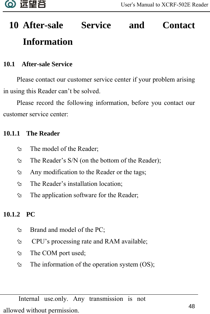  User’s Manual to XCRF-502E Reader  Internal use.only. Any transmission is not allowed without permission. 48  10 After-sale Service and Contact Information 10.1 After-sale Service Please contact our customer service center if your problem arising in using this Reader can’t be solved.  Please record the following information, before you contact our customer service center:  10.1.1 The Reader Þ The model of the Reader; Þ The Reader’s S/N (on the bottom of the Reader); Þ Any modification to the Reader or the tags; Þ The Reader’s installation location; Þ The application software for the Reader; 10.1.2 PC Þ Brand and model of the PC; Þ  CPU’s processing rate and RAM available; Þ The COM port used; Þ The information of the operation system (OS);   