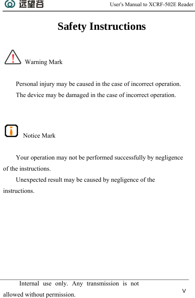  User’s Manual to XCRF-502E Reader   Internal use only. Any transmission is not allowed without permission. V  Safety Instructions   Warning Mark  Personal injury may be caused in the case of incorrect operation. The device may be damaged in the case of incorrect operation.    Notice Mark  Your operation may not be performed successfully by negligence of the instructions. Unexpected result may be caused by negligence of the instructions.  