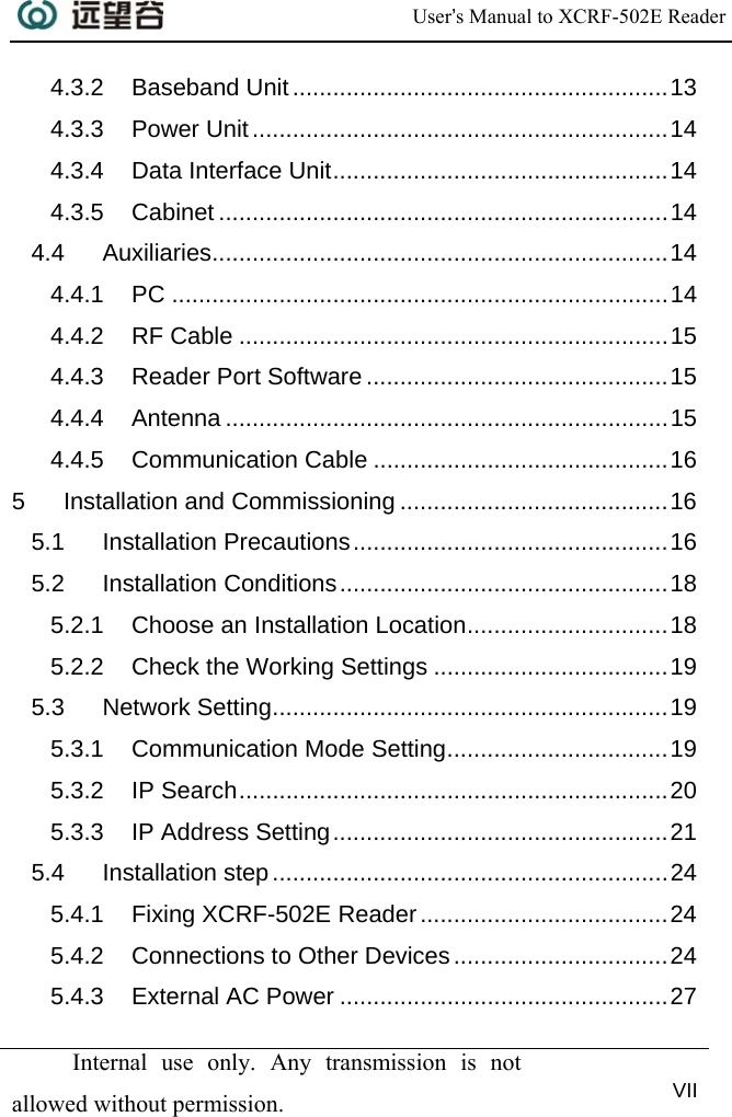  User’s Manual to XCRF-502E Reader   Internal use only. Any transmission is not allowed without permission. VII  4.3.2 Baseband Unit........................................................13 4.3.3 Power Unit..............................................................14 4.3.4 Data Interface Unit..................................................14 4.3.5 Cabinet ...................................................................14 4.4 Auxiliaries....................................................................14 4.4.1 PC ..........................................................................14 4.4.2 RF Cable ................................................................15 4.4.3 Reader Port Software .............................................15 4.4.4 Antenna ..................................................................15 4.4.5 Communication Cable ............................................16 5 Installation and Commissioning ........................................16 5.1 Installation Precautions...............................................16 5.2 Installation Conditions.................................................18 5.2.1 Choose an Installation Location..............................18 5.2.2 Check the Working Settings ...................................19 5.3 Network Setting...........................................................19 5.3.1 Communication Mode Setting.................................19 5.3.2 IP Search................................................................20 5.3.3 IP Address Setting..................................................21 5.4 Installation step...........................................................24 5.4.1 Fixing XCRF-502E Reader.....................................24 5.4.2 Connections to Other Devices................................24 5.4.3 External AC Power .................................................27 