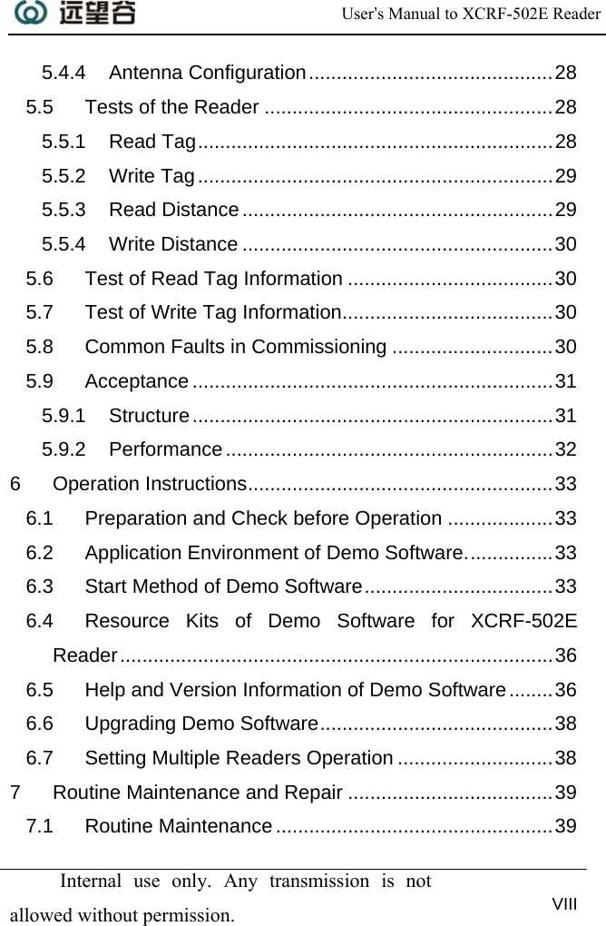  User’s Manual to XCRF-502E Reader   Internal use only. Any transmission is not allowed without permission. VIII  5.4.4 Antenna Configuration............................................28 5.5 Tests of the Reader ....................................................28 5.5.1 Read Tag................................................................28 5.5.2 Write Tag................................................................29 5.5.3 Read Distance........................................................29 5.5.4 Write Distance ........................................................30 5.6 Test of Read Tag Information .....................................30 5.7 Test of Write Tag Information......................................30 5.8 Common Faults in Commissioning .............................30 5.9 Acceptance .................................................................31 5.9.1 Structure.................................................................31 5.9.2 Performance...........................................................32 6 Operation Instructions.......................................................33 6.1 Preparation and Check before Operation ...................33 6.2 Application Environment of Demo Software................33 6.3 Start Method of Demo Software..................................33 6.4 Resource Kits of Demo Software for XCRF-502E Reader..............................................................................36 6.5 Help and Version Information of Demo Software........36 6.6 Upgrading Demo Software..........................................38 6.7 Setting Multiple Readers Operation ............................38 7 Routine Maintenance and Repair .....................................39 7.1 Routine Maintenance ..................................................39 