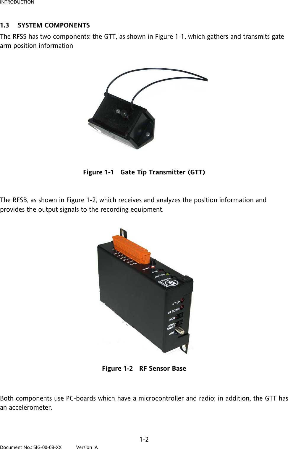 INTRODUCTION 1.3 SYSTEM COMPONENTS The RFSS has two components: the GTT, as shown in Figure 1-1, which gathers and transmits gate arm position information    Figure 1-1   Gate Tip Transmitter (GTT)   The RFSB, as shown in Figure 1-2, which receives and analyzes the position information and provides the output signals to the recording equipment.           Figure 1-2   RF Sensor Base  Both components use PC-boards which have a microcontroller and radio; in addition, the GTT has an accelerometer.   1-2 Document No.: SIG-00-08-XX          Version :A 