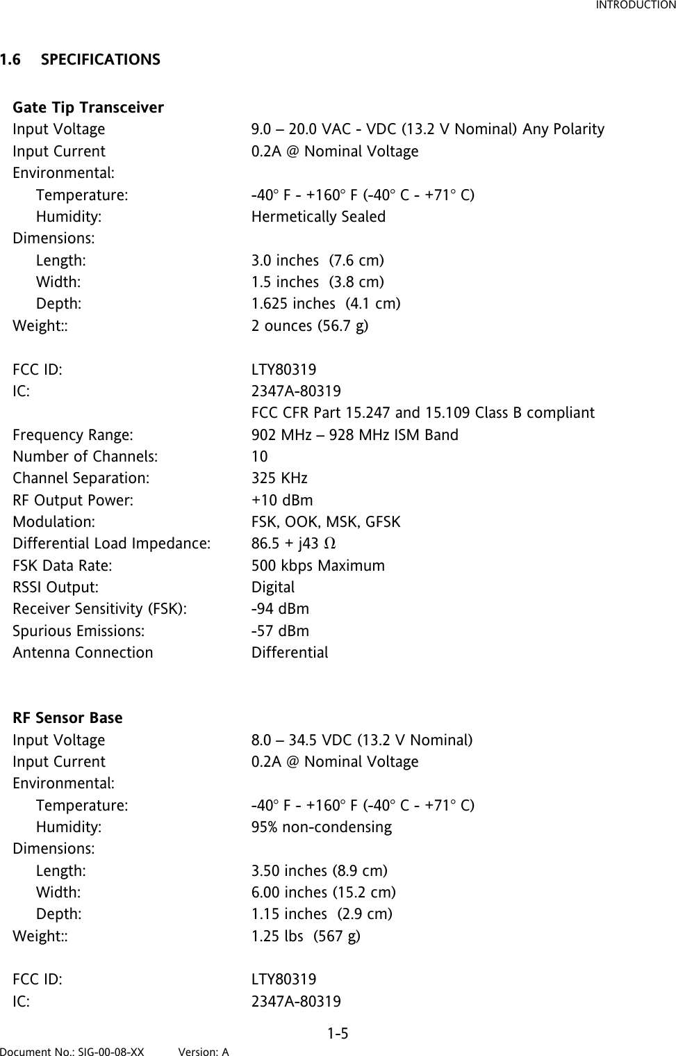 INTRODUCTION 1.6 SPECIFICATIONS  Gate Tip Transceiver   Input Voltage  9.0 – 20.0 VAC - VDC (13.2 V Nominal) Any Polarity Input Current  0.2A @ Nominal Voltage Environmental:       Temperature:  -40 F - +160 F (-40 C - +71 C)      Humidity:  Hermetically Sealed Dimensions:       Length:  3.0 inches  (7.6 cm)      Width:  1.5 inches  (3.8 cm)      Depth:  1.625 inches  (4.1 cm) Weight::  2 ounces (56.7 g)   FCC ID:  LTY80319 IC: 2347A-80319   FCC CFR Part 15.247 and 15.109 Class B compliant Frequency Range:  902 MHz – 928 MHz ISM Band Number of Channels:  10 Channel Separation:  325 KHz RF Output Power:  +10 dBm Modulation:  FSK, OOK, MSK, GFSK Differential Load Impedance:  86.5 + j43 Ω FSK Data Rate:   500 kbps Maximum RSSI Output:  Digital Receiver Sensitivity (FSK):  -94 dBm Spurious Emissions:  -57 dBm Antenna Connection  Differential   RF Sensor Base   Input Voltage  8.0 – 34.5 VDC (13.2 V Nominal)  Input Current  0.2A @ Nominal Voltage Environmental:       Temperature:  -40 F - +160 F (-40 C - +71 C)      Humidity:  95% non-condensing Dimensions:       Length:  3.50 inches (8.9 cm)      Width:  6.00 inches (15.2 cm)      Depth:  1.15 inches  (2.9 cm) Weight::  1.25 lbs  (567 g)   FCC ID:  LTY80319 IC: 2347A-80319 1-5 Document No.: SIG-00-08-XX          Version: A 