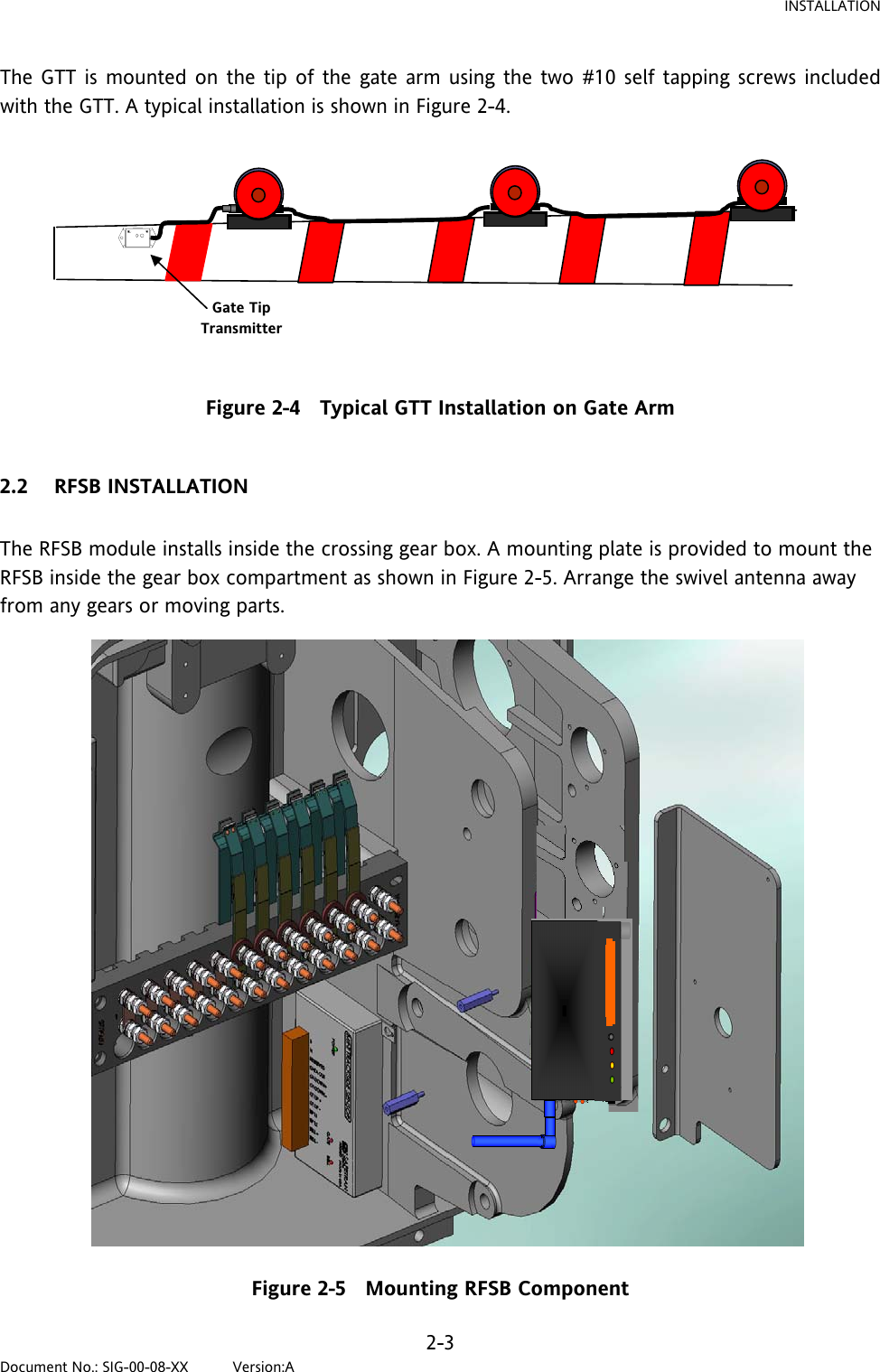 INSTALLATION The GTT is mounted on the tip of the gate arm using the two #10 self tapping screws included with the GTT. A typical installation is shown in Figure 2-4. Gate Tip Transmitter  Figure 2-4   Typical GTT Installation on Gate Arm  2.2 RFSB INSTALLATION  The RFSB module installs inside the crossing gear box. A mounting plate is provided to mount the RFSB inside the gear box compartment as shown in Figure 2-5. Arrange the swivel antenna away from any gears or moving parts.  Figure 2-5   Mounting RFSB Component 2-3 Document No.: SIG-00-08-XX          Version:A 