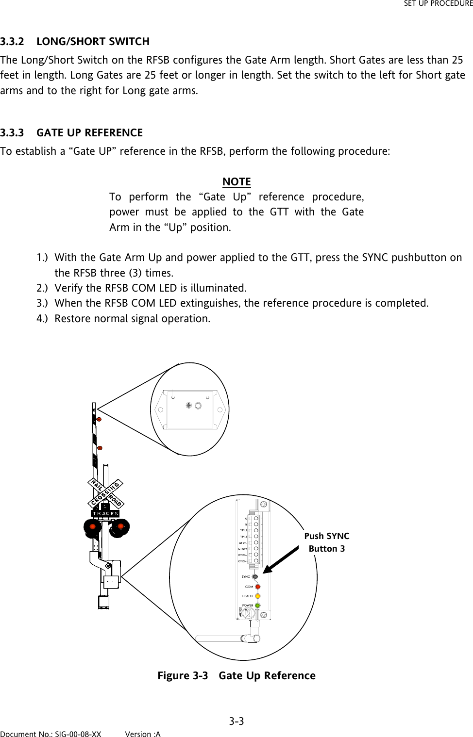 SET UP PROCEDURE 3.3.2 LONG/SHORT SWITCH The Long/Short Switch on the RFSB configures the Gate Arm length. Short Gates are less than 25 feet in length. Long Gates are 25 feet or longer in length. Set the switch to the left for Short gate arms and to the right for Long gate arms.  3.3.3 GATE UP REFERENCE To establish a “Gate UP” reference in the RFSB, perform the following procedure:  NOTE To perform the “Gate Up” reference procedure, power must be applied to the GTT with the Gate Arm in the “Up” position.  1.) With the Gate Arm Up and power applied to the GTT, press the SYNC pushbutton on the RFSB three (3) times. 2.) Verify the RFSB COM LED is illuminated. 3.) When the RFSB COM LED extinguishes, the reference procedure is completed. 4.) Restore normal signal operation. Push SYNC Button 3 Figure 3-3   Gate Up Reference  3-3 Document No.: SIG-00-08-XX          Version :A 