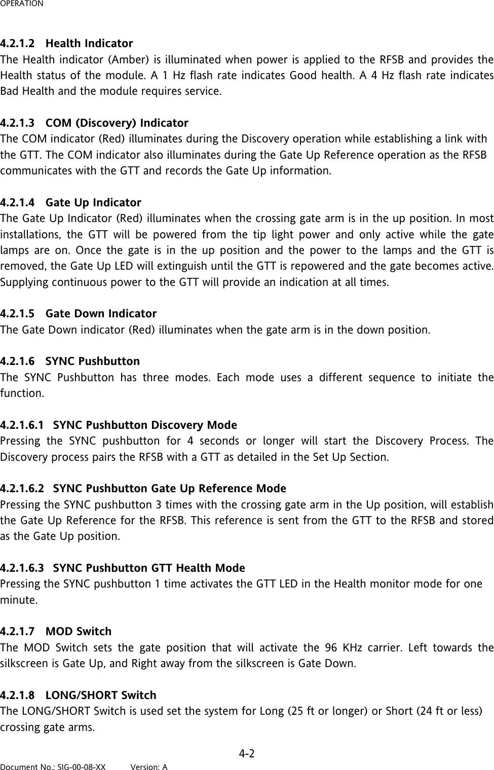 OPERATION 4.2.1.2 Health Indicator The Health indicator (Amber) is illuminated when power is applied to the RFSB and provides the Health status of the module. A 1 Hz flash rate indicates Good health. A 4 Hz flash rate indicates Bad Health and the module requires service.  4.2.1.3 COM (Discovery) Indicator The COM indicator (Red) illuminates during the Discovery operation while establishing a link with the GTT. The COM indicator also illuminates during the Gate Up Reference operation as the RFSB communicates with the GTT and records the Gate Up information.  4.2.1.4 Gate Up Indicator The Gate Up Indicator (Red) illuminates when the crossing gate arm is in the up position. In most installations, the GTT will be powered from the tip light power and only active while the gate lamps are on. Once the gate is in the up position and the power to the lamps and the GTT is removed, the Gate Up LED will extinguish until the GTT is repowered and the gate becomes active. Supplying continuous power to the GTT will provide an indication at all times.  4.2.1.5 Gate Down Indicator The Gate Down indicator (Red) illuminates when the gate arm is in the down position.  4.2.1.6 SYNC Pushbutton The SYNC Pushbutton has three modes. Each mode uses a different sequence to initiate the function.  4.2.1.6.1 SYNC Pushbutton Discovery Mode Pressing the SYNC pushbutton for 4 seconds or longer will start the Discovery Process. The Discovery process pairs the RFSB with a GTT as detailed in the Set Up Section.  4.2.1.6.2 SYNC Pushbutton Gate Up Reference Mode Pressing the SYNC pushbutton 3 times with the crossing gate arm in the Up position, will establish the Gate Up Reference for the RFSB. This reference is sent from the GTT to the RFSB and stored as the Gate Up position.  4.2.1.6.3 SYNC Pushbutton GTT Health Mode Pressing the SYNC pushbutton 1 time activates the GTT LED in the Health monitor mode for one minute.   4.2.1.7 MOD Switch The MOD Switch sets the gate position that will activate the 96 KHz carrier. Left towards the silkscreen is Gate Up, and Right away from the silkscreen is Gate Down.  4.2.1.8 LONG/SHORT Switch The LONG/SHORT Switch is used set the system for Long (25 ft or longer) or Short (24 ft or less) crossing gate arms. 4-2 Document No.: SIG-00-08-XX          Version: A 