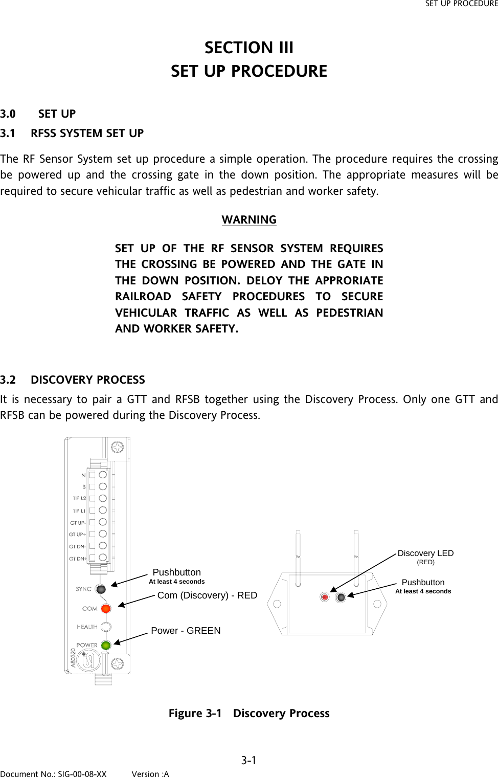 SET UP PROCEDURE SECTION III SET UP PROCEDURE  3.0 SET UP 3.1 RFSS SYSTEM SET UP The RF Sensor System set up procedure a simple operation. The procedure requires the crossing be powered up and the crossing gate in the down position. The appropriate measures will be required to secure vehicular traffic as well as pedestrian and worker safety. WARNING SET UP OF THE RF SENSOR SYSTEM REQUIRES THE CROSSING BE POWERED AND THE GATE IN THE DOWN POSITION. DELOY THE APPRORIATE RAILROAD SAFETY PROCEDURES TO SECURE VEHICULAR TRAFFIC AS WELL AS PEDESTRIAN AND WORKER SAFETY.  3.2 DISCOVERY PROCESS It is necessary to pair a GTT and RFSB together using the Discovery Process. Only one GTT and RFSB can be powered during the Discovery Process.  PushbuttonAt least 4 secondsCom (Discovery) - REDPower - GREEN Discovery LED(RED) Pushbutton At least 4 seconds Figure 3-1   Discovery Process  3-1 Document No.: SIG-00-08-XX          Version :A 