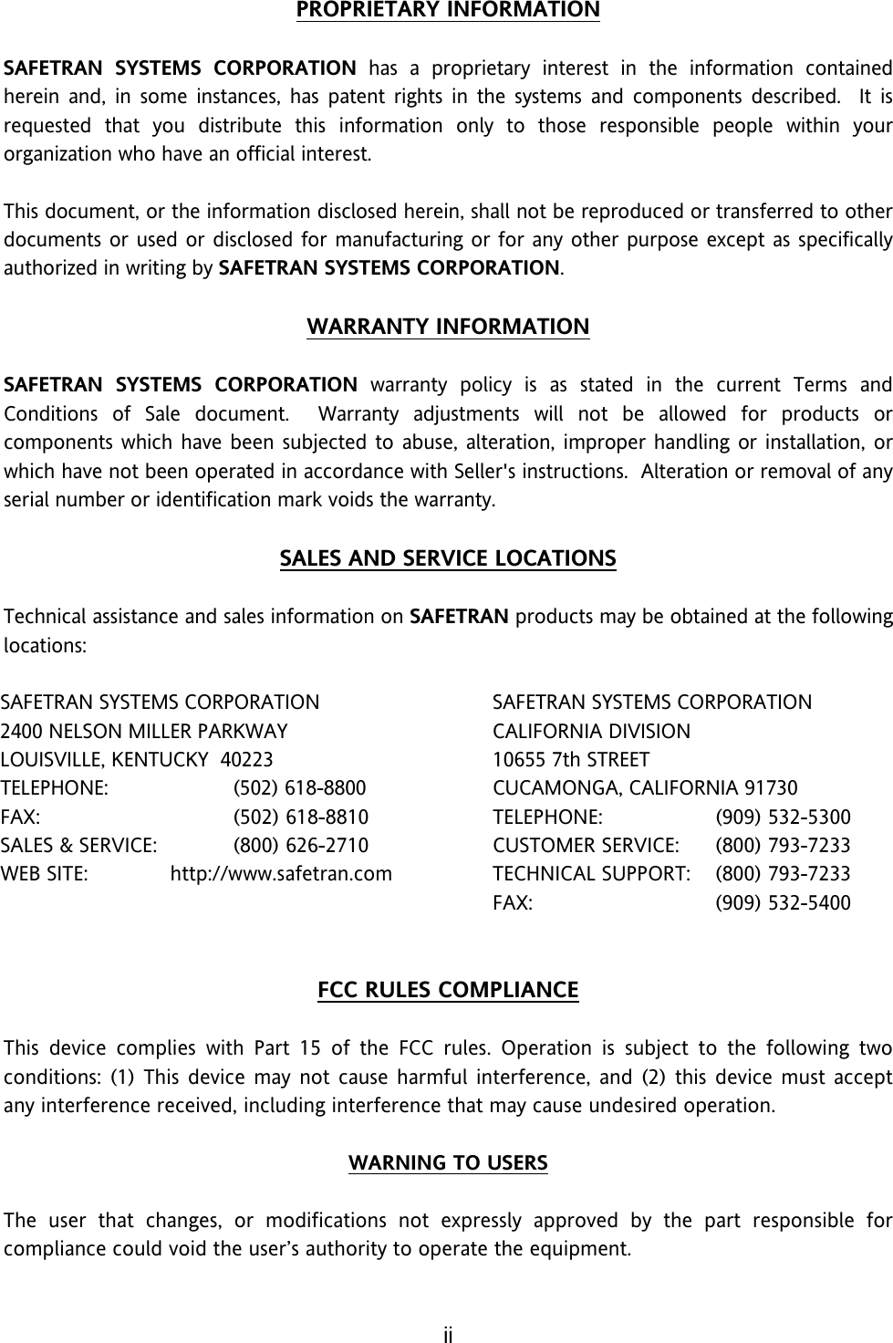 ii PROPRIETARY INFORMATION  SAFETRAN SYSTEMS CORPORATION has a proprietary interest in the information contained herein and, in some instances, has patent rights in the systems and components described.  It is requested that you distribute this information only to those responsible people within your organization who have an official interest.  This document, or the information disclosed herein, shall not be reproduced or transferred to other documents or used or disclosed for manufacturing or for any other purpose except as specifically authorized in writing by SAFETRAN SYSTEMS CORPORATION.  WARRANTY INFORMATION  SAFETRAN SYSTEMS CORPORATION warranty policy is as stated in the current Terms and Conditions of Sale document.  Warranty adjustments will not be allowed for products or components which have been subjected to abuse, alteration, improper handling or installation, or which have not been operated in accordance with Seller&apos;s instructions.  Alteration or removal of any serial number or identification mark voids the warranty.  SALES AND SERVICE LOCATIONS  Technical assistance and sales information on SAFETRAN products may be obtained at the following locations:  SAFETRAN SYSTEMS CORPORATION  SAFETRAN SYSTEMS CORPORATION 2400 NELSON MILLER PARKWAY  CALIFORNIA DIVISION LOUISVILLE, KENTUCKY  40223  10655 7th STREET TELEPHONE: (502) 618-8800  CUCAMONGA, CALIFORNIA 91730 FAX:  (502) 618-8810  TELEPHONE: (909) 532-5300 SALES &amp; SERVICE:  (800) 626-2710  CUSTOMER SERVICE:  (800) 793-7233 WEB SITE:  http://www.safetran.com   TECHNICAL SUPPORT:  (800) 793-7233    FAX: (909) 532-5400   FCC RULES COMPLIANCE  This device complies with Part 15 of the FCC rules. Operation is subject to the following two conditions: (1) This device may not cause harmful interference, and (2) this device must accept any interference received, including interference that may cause undesired operation.  WARNING TO USERS  The user that changes, or modifications not expressly approved by the part responsible for compliance could void the user’s authority to operate the equipment.   