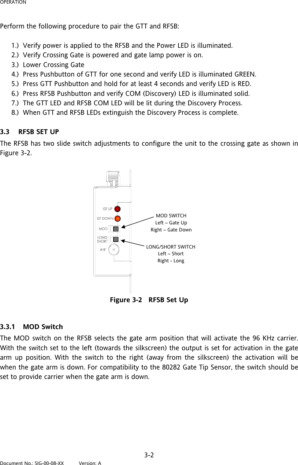 OPERATION Perform the following procedure to pair the GTT and RFSB:  1.) Verify power is applied to the RFSB and the Power LED is illuminated. 2.) Verify Crossing Gate is powered and gate lamp power is on. 3.) Lower Crossing Gate 4.) Press Pushbutton of GTT for one second and verify LED is illuminated GREEN. 5.) Press GTT Pushbutton and hold for at least 4 seconds and verify LED is RED. 6.) Press RFSB Pushbutton and verify COM (Discovery) LED is illuminated solid. 7.) The GTT LED and RFSB COM LED will be lit during the Discovery Process. 8.) When GTT and RFSB LEDs extinguish the Discovery Process is complete.  3.3 RFSB SET UP The RFSB has two slide switch adjustments to configure the unit to the crossing gate as shown in Figure 3-2. MOD SWITCH Left – Gate Up Right – Gate Down LONG/SHORT SWITCH Left – Short Right - Long Figure 3-2   RFSB Set Up  3.3.1 MOD Switch The MOD switch on the RFSB selects the gate arm position that will activate the 96 KHz carrier. With the switch set to the left (towards the silkscreen) the output is set for activation in the gate arm up position. With the switch to the right (away from the silkscreen) the activation will be when the gate arm is down. For compatibility to the 80282 Gate Tip Sensor, the switch should be set to provide carrier when the gate arm is down.    3-2 Document No.: SIG-00-08-XX          Version: A 