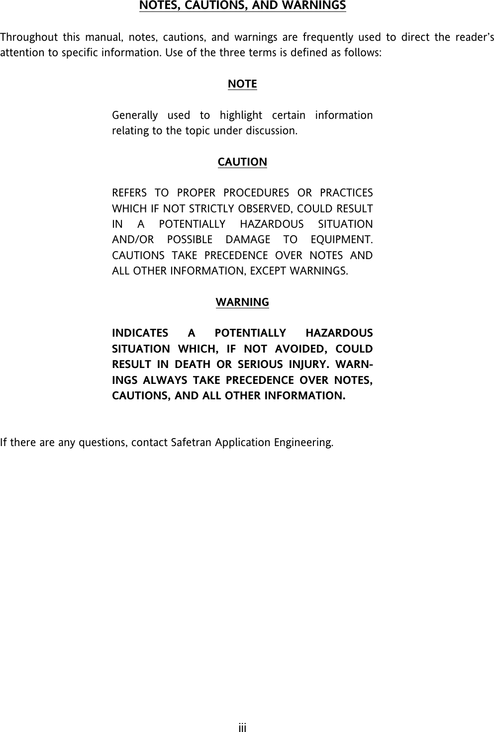 iii NOTES, CAUTIONS, AND WARNINGS  Throughout this manual, notes, cautions, and warnings are frequently used to direct the reader’s attention to specific information. Use of the three terms is defined as follows:  NOTE  Generally used to highlight certain information relating to the topic under discussion.  CAUTION  REFERS TO PROPER PROCEDURES OR PRACTICES WHICH IF NOT STRICTLY OBSERVED, COULD RESULT IN A POTENTIALLY HAZARDOUS SITUATION AND/OR POSSIBLE DAMAGE TO EQUIPMENT. CAUTIONS TAKE PRECEDENCE OVER NOTES AND ALL OTHER INFORMATION, EXCEPT WARNINGS.  WARNING  INDICATES A POTENTIALLY HAZARDOUS SITUATION WHICH, IF NOT AVOIDED, COULD RESULT IN DEATH OR SERIOUS INJURY. WARN-INGS ALWAYS TAKE PRECEDENCE OVER NOTES, CAUTIONS, AND ALL OTHER INFORMATION.    If there are any questions, contact Safetran Application Engineering.     