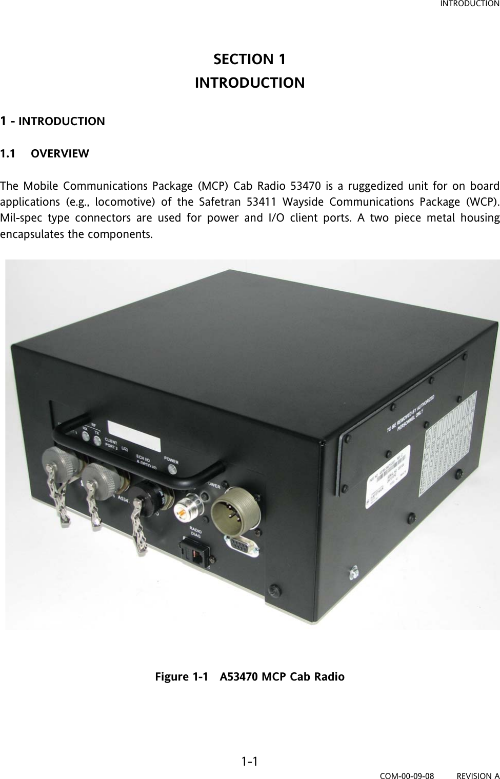 INTRODUCTION 1-1 COM-00-09-08         REVISION A SECTION 1 INTRODUCTION  1 - INTRODUCTION  1.1 OVERVIEW  The Mobile Communications Package (MCP) Cab Radio 53470 is a ruggedized unit for on board applications (e.g., locomotive) of the Safetran 53411 Wayside Communications Package (WCP). Mil-spec type connectors are used for power and I/O client ports. A two piece metal housing encapsulates the components.    Figure 1-1   A53470 MCP Cab Radio   