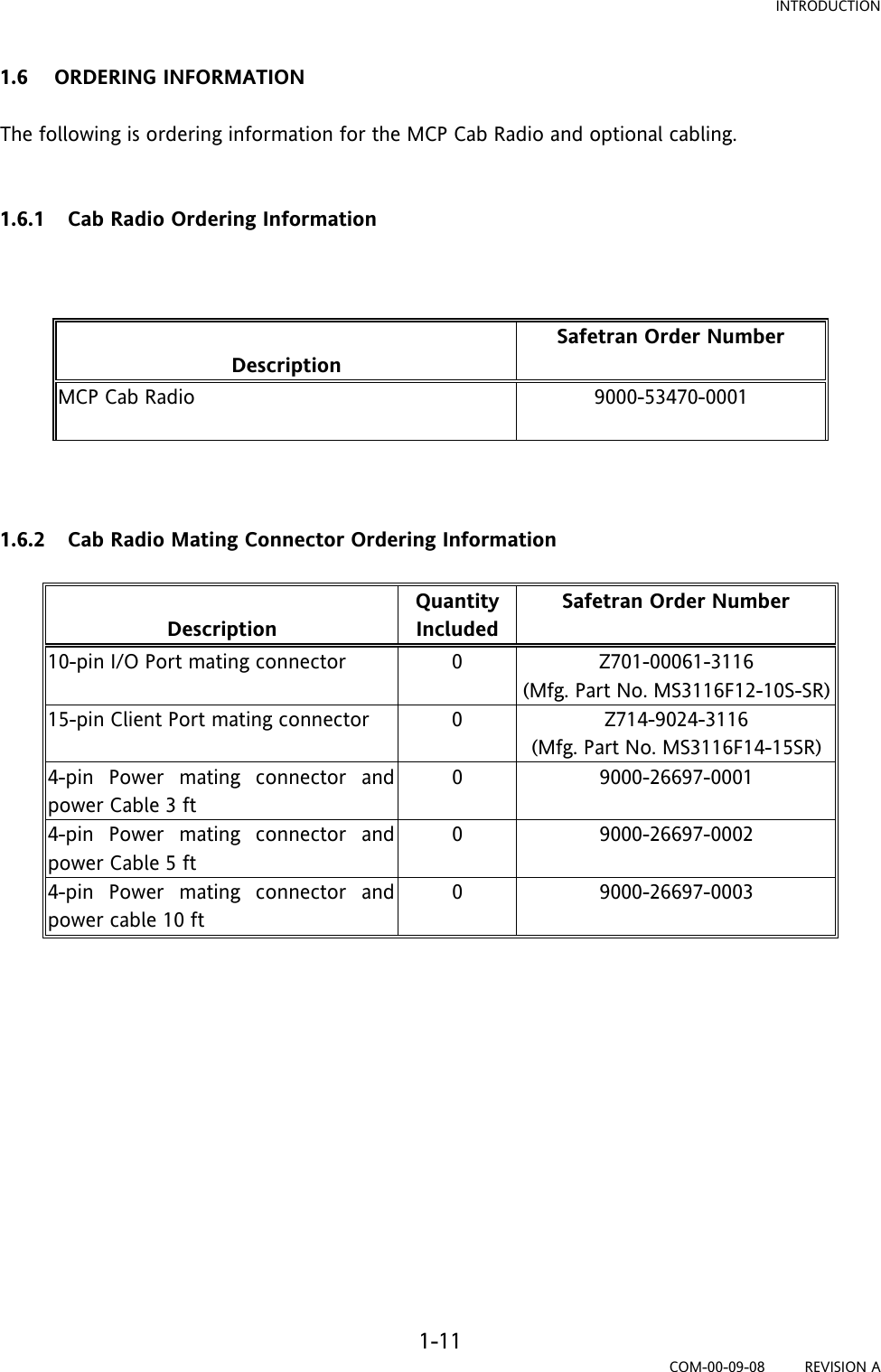 INTRODUCTION 1-11 COM-00-09-08         REVISION A 1.6 ORDERING INFORMATION  The following is ordering information for the MCP Cab Radio and optional cabling.    1.6.1 Cab Radio Ordering Information     Description Safetran Order Number MCP Cab Radio  9000-53470-0001     1.6.2 Cab Radio Mating Connector Ordering Information   Description Quantity Included Safetran Order Number 10-pin I/O Port mating connector  0  Z701-00061-3116 (Mfg. Part No. MS3116F12-10S-SR) 15-pin Client Port mating connector  0  Z714-9024-3116 (Mfg. Part No. MS3116F14-15SR) 4-pin Power mating connector and power Cable 3 ft 0 9000-26697-0001 4-pin Power mating connector and power Cable 5 ft 0 9000-26697-0002 4-pin Power mating connector and power cable 10 ft 0 9000-26697-0003              