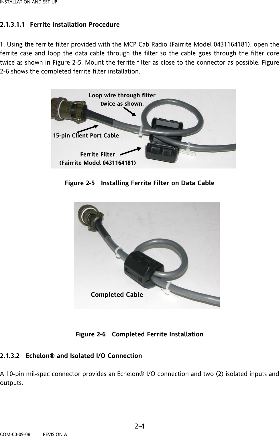 INSTALLATION AND SET UP   2-4 COM-00-09-08         REVISION A 2.1.3.1.1 Ferrite Installation Procedure  1. Using the ferrite filter provided with the MCP Cab Radio (Fairrite Model 0431164181), open the ferrite case and loop the data cable through the filter so the cable goes through the filter core twice as shown in Figure 2-5. Mount the ferrite filter as close to the connector as possible. Figure 2-6 shows the completed ferrite filter installation.            Figure 2-5   Installing Ferrite Filter on Data Cable                Figure 2-6   Completed Ferrite Installation  2.1.3.2 Echelon® and Isolated I/O Connection  A 10-pin mil-spec connector provides an Echelon® I/O connection and two (2) isolated inputs and outputs.     Ferrite Filter (Fairrite Model 0431164181) 15-pin Client Port Cable  Loop wire through filter twice as shown. Completed Cable 