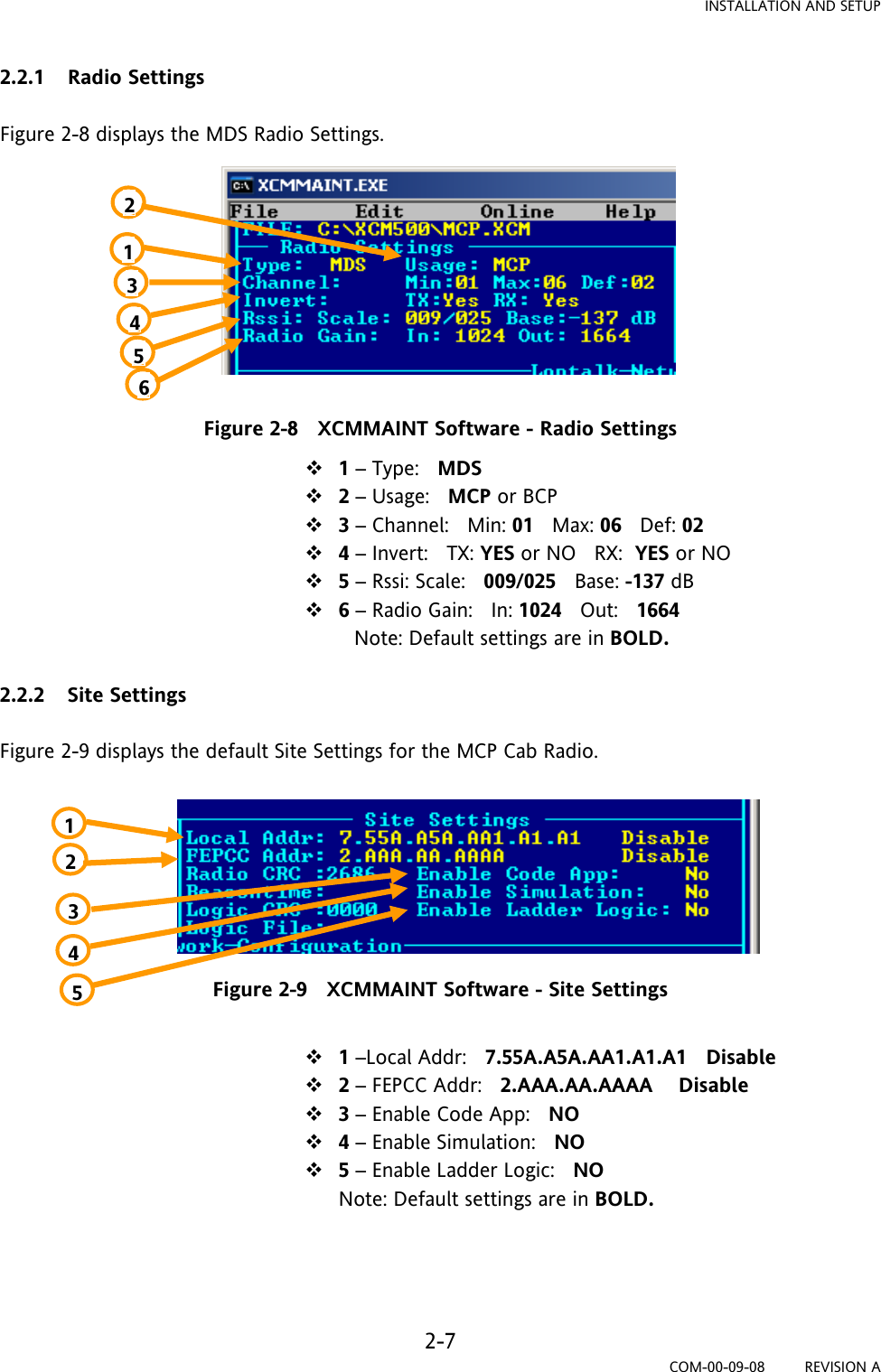 INSTALLATION AND SETUP 2-7 COM-00-09-08         REVISION A 2.2.1 Radio Settings  Figure 2-8 displays the MDS Radio Settings.          Figure 2-8   XCMMAINT Software - Radio Settings  1 – Type:   MDS  2 – Usage:   MCP or BCP  3 – Channel:   Min: 01   Max: 06   Def: 02    4 – Invert:   TX: YES or NO   RX:  YES or NO    5 – Rssi: Scale:   009/025   Base: -137 dB  6 – Radio Gain:   In: 1024   Out:   1664                                                           Note: Default settings are in BOLD.  2.2.2 Site Settings  Figure 2-9 displays the default Site Settings for the MCP Cab Radio.        Figure 2-9   XCMMAINT Software - Site Settings   1 –Local Addr:   7.55A.A5A.AA1.A1.A1   Disable  2 – FEPCC Addr:   2.AAA.AA.AAAA    Disable  3 – Enable Code App:   NO   4 – Enable Simulation:   NO  5 – Enable Ladder Logic:   NO Note: Default settings are in BOLD.    1234561 2 3 4 5 