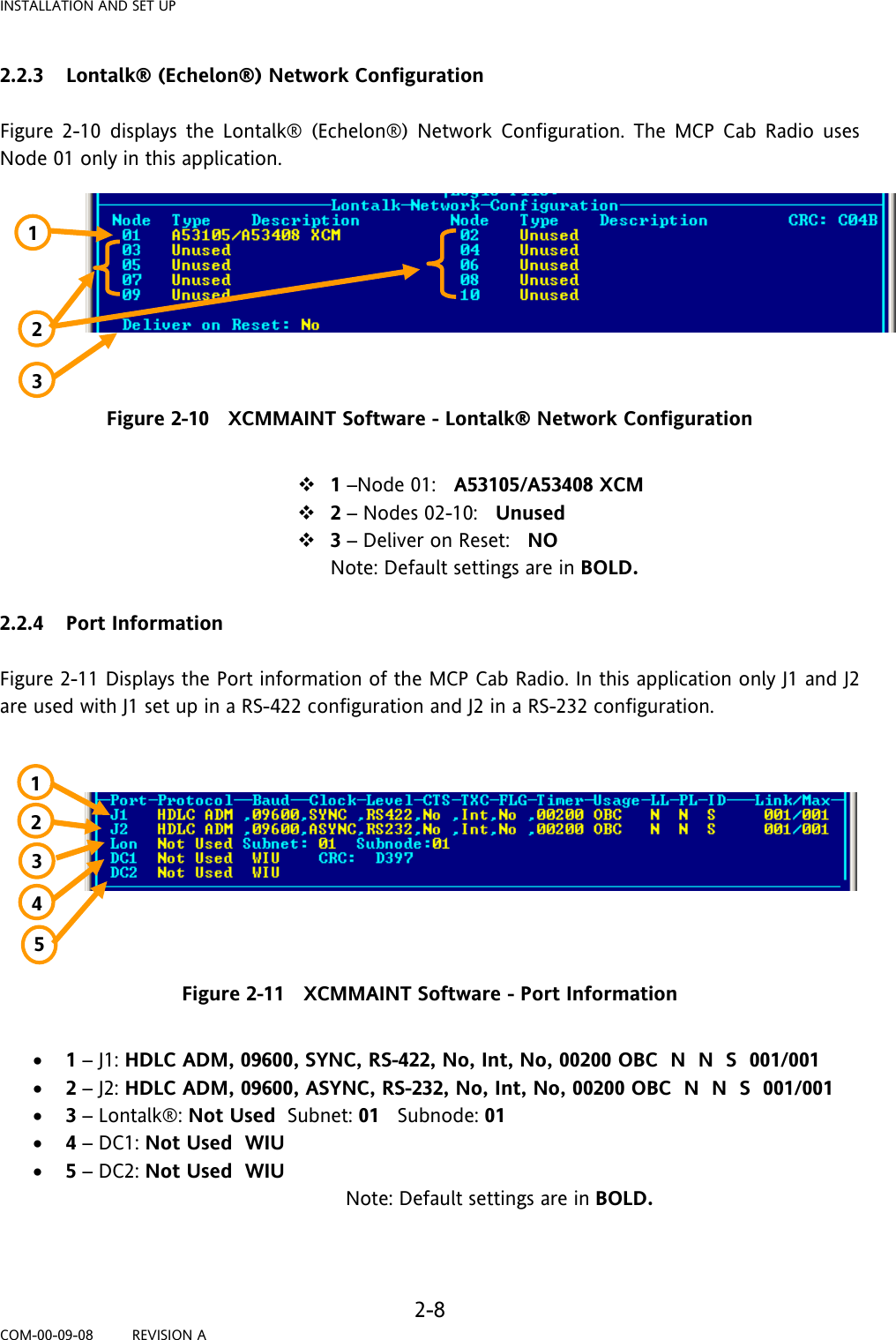 INSTALLATION AND SET UP   2-8 COM-00-09-08         REVISION A 2.2.3 Lontalk® (Echelon®) Network Configuration  Figure 2-10 displays the Lontalk® (Echelon®) Network Configuration. The MCP Cab Radio uses Node 01 only in this application.         Figure 2-10   XCMMAINT Software - Lontalk® Network Configuration   1 –Node 01:   A53105/A53408 XCM  2 – Nodes 02-10:   Unused  3 – Deliver on Reset:   NO  Note: Default settings are in BOLD.  2.2.4 Port Information  Figure 2-11 Displays the Port information of the MCP Cab Radio. In this application only J1 and J2 are used with J1 set up in a RS-422 configuration and J2 in a RS-232 configuration.          Figure 2-11   XCMMAINT Software - Port Information  • 1 – J1: HDLC ADM, 09600, SYNC, RS-422, No, Int, No, 00200 OBC  N  N  S  001/001 • 2 – J2: HDLC ADM, 09600, ASYNC, RS-232, No, Int, No, 00200 OBC  N  N  S  001/001 • 3 – Lontalk®: Not Used  Subnet: 01   Subnode: 01   • 4 – DC1: Not Used  WIU • 5 – DC2: Not Used  WIU                                                           Note: Default settings are in BOLD.   1 2 3 4 1 3 5 2 