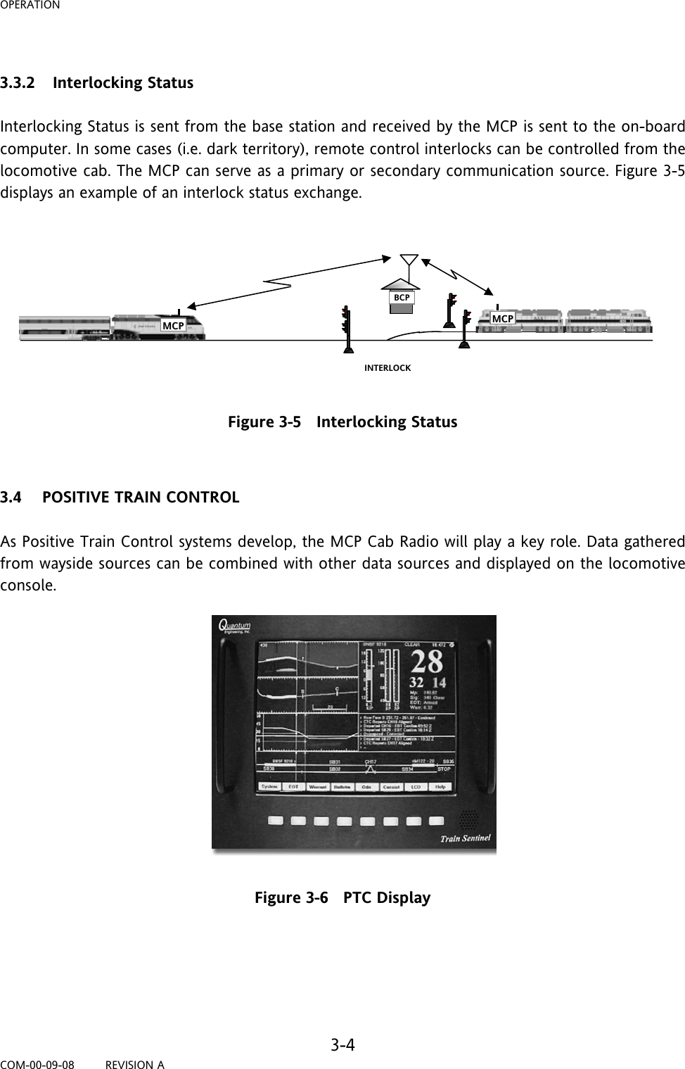 OPERATION     3-4 COM-00-09-08         REVISION A  3.3.2 Interlocking Status  Interlocking Status is sent from the base station and received by the MCP is sent to the on-board computer. In some cases (i.e. dark territory), remote control interlocks can be controlled from the locomotive cab. The MCP can serve as a primary or secondary communication source. Figure 3-5 displays an example of an interlock status exchange.          Figure 3-5   Interlocking Status   3.4 POSITIVE TRAIN CONTROL  As Positive Train Control systems develop, the MCP Cab Radio will play a key role. Data gathered from wayside sources can be combined with other data sources and displayed on the locomotive console.   Figure 3-6   PTC Display     BCP MCP INTERLOCK MCP 