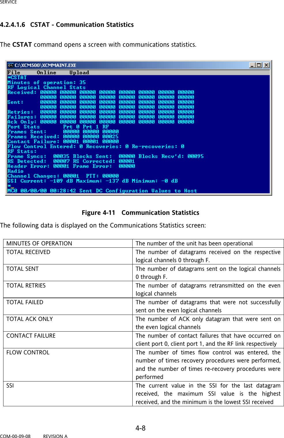 SERVICE     4-8 COM-00-09-08         REVISION A 4.2.4.1.6 CSTAT - Communication Statistics  The CSTAT command opens a screen with communications statistics.    Figure 4-11   Communication Statistics The following data is displayed on the Communications Statistics screen:  MINUTES OF OPERATION  The number of the unit has been operational TOTAL RECEIVED  The number of datagrams received on the respective logical channels 0 through F.  TOTAL SENT  The number of datagrams sent on the logical channels 0 through F. TOTAL RETRIES  The number of datagrams retransmitted on the even logical channels TOTAL FAILED  The number of datagrams that were not successfully sent on the even logical channels TOTAL ACK ONLY  The number of ACK only datagram that were sent on the even logical channels CONTACT FAILURE  The number of contact failures that have occurred on client port 0, client port 1, and the RF link respectively FLOW CONTROL  The number of times flow control was entered, the number of times recovery procedures were performed, and the number of times re-recovery procedures were performed SSI  The current value in the SSI for the last datagram received, the maximum SSI value is the highest received, and the minimum is the lowest SSI received  