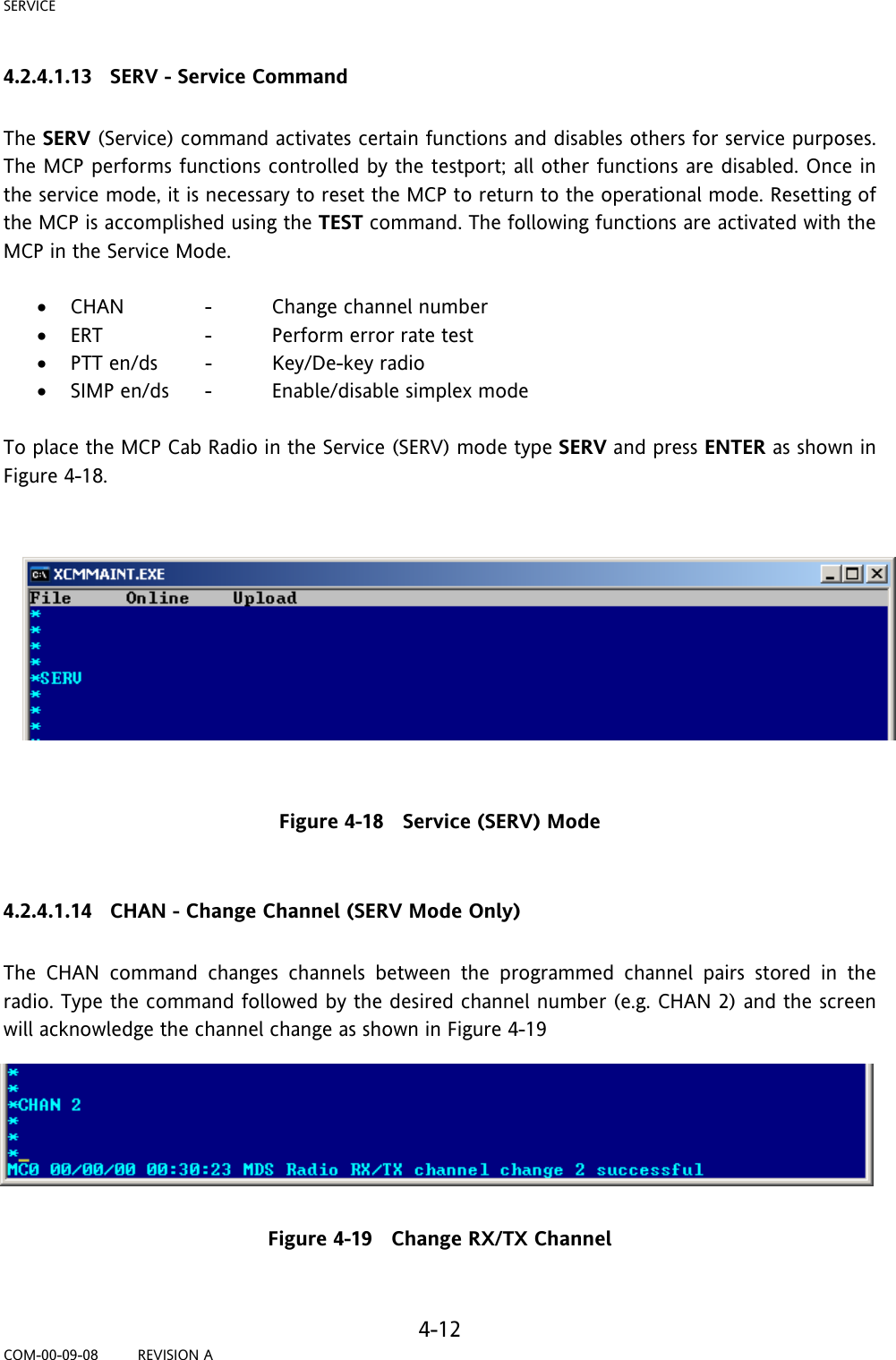 SERVICE     4-12 COM-00-09-08         REVISION A 4.2.4.1.13   SERV - Service Command  The SERV (Service) command activates certain functions and disables others for service purposes. The MCP performs functions controlled by the testport; all other functions are disabled. Once in the service mode, it is necessary to reset the MCP to return to the operational mode. Resetting of the MCP is accomplished using the TEST command. The following functions are activated with the MCP in the Service Mode.  • CHAN    -  Change channel number • ERT    -  Perform error rate test • PTT en/ds  -  Key/De-key radio • SIMP en/ds  -  Enable/disable simplex mode  To place the MCP Cab Radio in the Service (SERV) mode type SERV and press ENTER as shown in Figure 4-18.     Figure 4-18   Service (SERV) Mode  4.2.4.1.14   CHAN - Change Channel (SERV Mode Only)  The CHAN command changes channels between the programmed channel pairs stored in the radio. Type the command followed by the desired channel number (e.g. CHAN 2) and the screen will acknowledge the channel change as shown in Figure 4-19  Figure 4-19   Change RX/TX Channel  