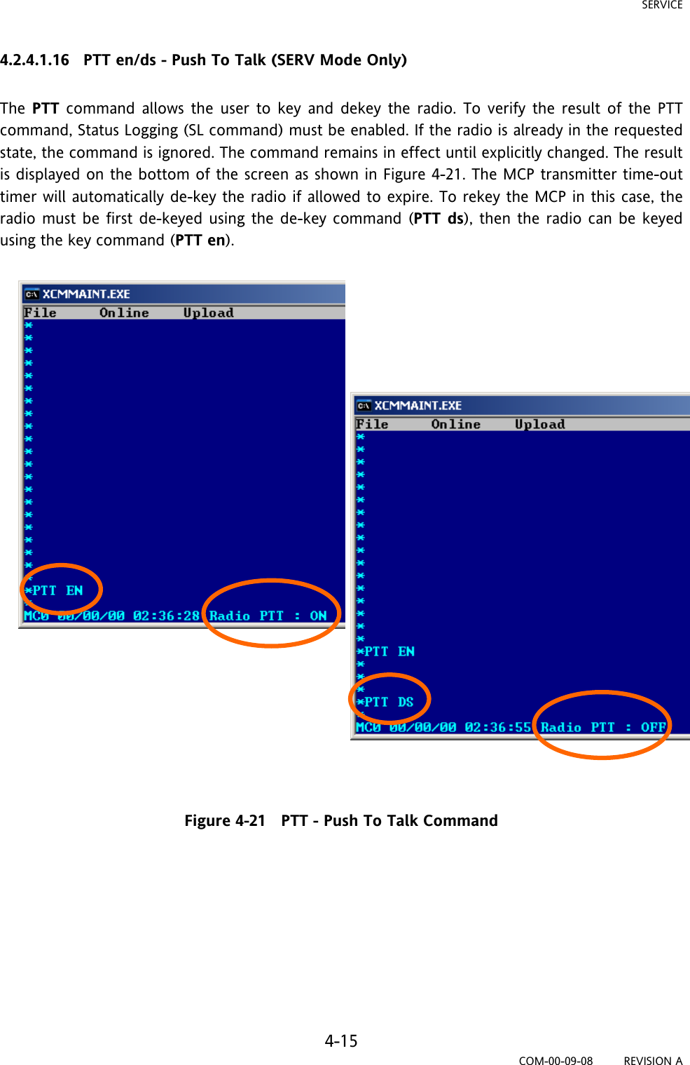 SERVICE 4-15 COM-00-09-08         REVISION A 4.2.4.1.16   PTT en/ds - Push To Talk (SERV Mode Only)  The  PTT command allows the user to key and dekey the radio. To verify the result of the PTT command, Status Logging (SL command) must be enabled. If the radio is already in the requested state, the command is ignored. The command remains in effect until explicitly changed. The result is displayed on the bottom of the screen as shown in Figure 4-21. The MCP transmitter time-out timer will automatically de-key the radio if allowed to expire. To rekey the MCP in this case, the radio must be first de-keyed using the de-key command (PTT ds), then the radio can be keyed using the key command (PTT en).                          Figure 4-21   PTT - Push To Talk Command         