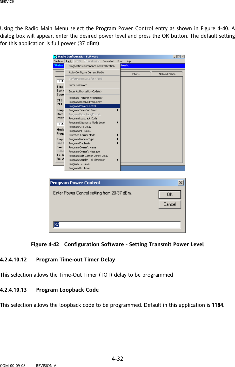 SERVICE     4-32 COM-00-09-08         REVISION A  Using the Radio Main Menu select the Program Power Control entry as shown in Figure 4-40. A dialog box will appear, enter the desired power level and press the OK button. The default setting for this application is full power (37 dBm).   Figure 4-42   Configuration Software - Setting Transmit Power Level  4.2.4.10.12 Program Time-out Timer Delay  This selection allows the Time-Out Timer (TOT) delay to be programmed  4.2.4.10.13 Program Loopback Code  This selection allows the loopback code to be programmed. Default in this application is 1184.      
