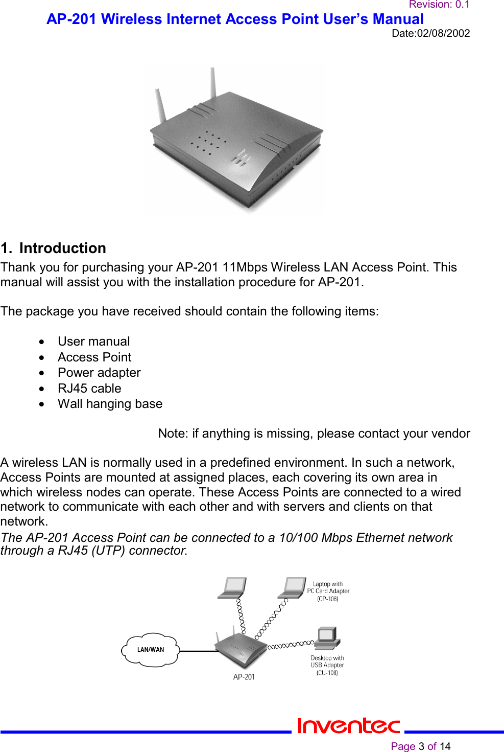 Revision: 0.1AP-201 Wireless Internet Access Point User’s ManualDate:02/08/2002                                                                                                                                                    Page 3 of 141. IntroductionThank you for purchasing your AP-201 11Mbps Wireless LAN Access Point. Thismanual will assist you with the installation procedure for AP-201.The package you have received should contain the following items:• User manual• Access Point• Power adapter• RJ45 cable•  Wall hanging baseNote: if anything is missing, please contact your vendorA wireless LAN is normally used in a predefined environment. In such a network,Access Points are mounted at assigned places, each covering its own area inwhich wireless nodes can operate. These Access Points are connected to a wirednetwork to communicate with each other and with servers and clients on thatnetwork.The AP-201 Access Point can be connected to a 10/100 Mbps Ethernet networkthrough a RJ45 (UTP) connector.