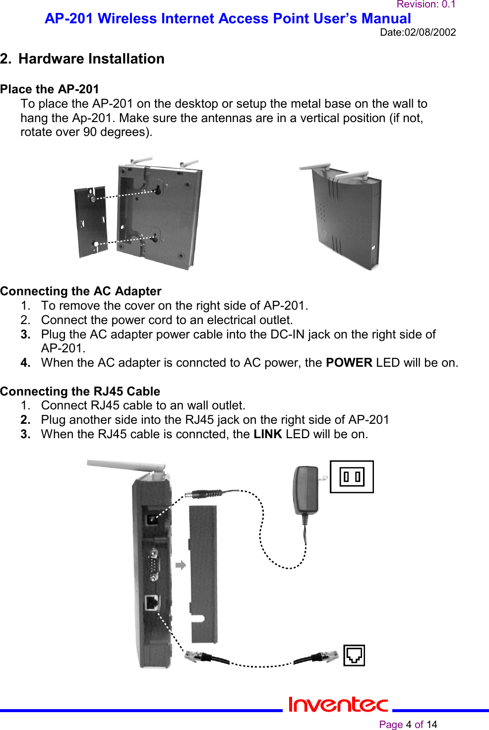 Revision: 0.1AP-201 Wireless Internet Access Point User’s ManualDate:02/08/2002                                                                                                                                                    Page 4 of 142. Hardware InstallationPlace the AP-201To place the AP-201 on the desktop or setup the metal base on the wall tohang the Ap-201. Make sure the antennas are in a vertical position (if not,rotate over 90 degrees).                          Connecting the AC Adapter21.  To remove the cover on the right side of AP-201.2.  Connect the power cord to an electrical outlet.3.  Plug the AC adapter power cable into the DC-IN jack on the right side ofAP-201.4.  When the AC adapter is conncted to AC power, the POWER LED will be on.Connecting the RJ45 Cable1.  Connect RJ45 cable to an wall outlet.2.  Plug another side into the RJ45 jack on the right side of AP-2013.  When the RJ45 cable is conncted, the LINK LED will be on.