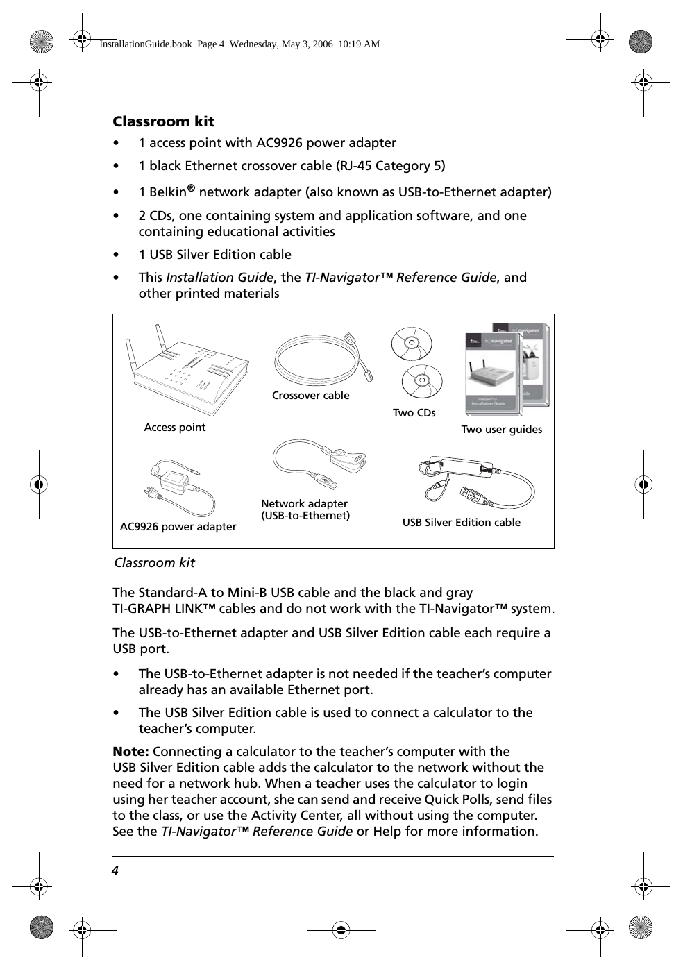 4Classroom kit• 1 access point with AC9926 power adapter• 1 black Ethernet crossover cable (RJ-45 Category 5)• 1 Belkin® network adapter (also known as USB-to-Ethernet adapter)• 2 CDs, one containing system and application software, and one containing educational activities• 1 USB Silver Edition cable •This Installation Guide, the TI-Navigator™ Reference Guide, and other printed materialsThe Standard-A to Mini-B USB cable and the black and gray TI-GRAPH LINK™ cables and do not work with the TI-Navigator™ system.The USB-to-Ethernet adapter and USB Silver Edition cable each require a USB port. • The USB-to-Ethernet adapter is not needed if the teacher’s computer already has an available Ethernet port. • The USB Silver Edition cable is used to connect a calculator to the teacher’s computer.Note: Connecting a calculator to the teacher’s computer with the USB Silver Edition cable adds the calculator to the network without the need for a network hub. When a teacher uses the calculator to login using her teacher account, she can send and receive Quick Polls, send files to the class, or use the Activity Center, all without using the computer. See the TI-Navigator™ Reference Guide or Help for more information.Access pointCrossover cableNetwork adapter(USB-to-Ethernet)AC9926 power adapter USB Silver Edition cableTwo CDsClassroom kitTwo user guidesInstallationGuide.book  Page 4  Wednesday, May 3, 2006  10:19 AM