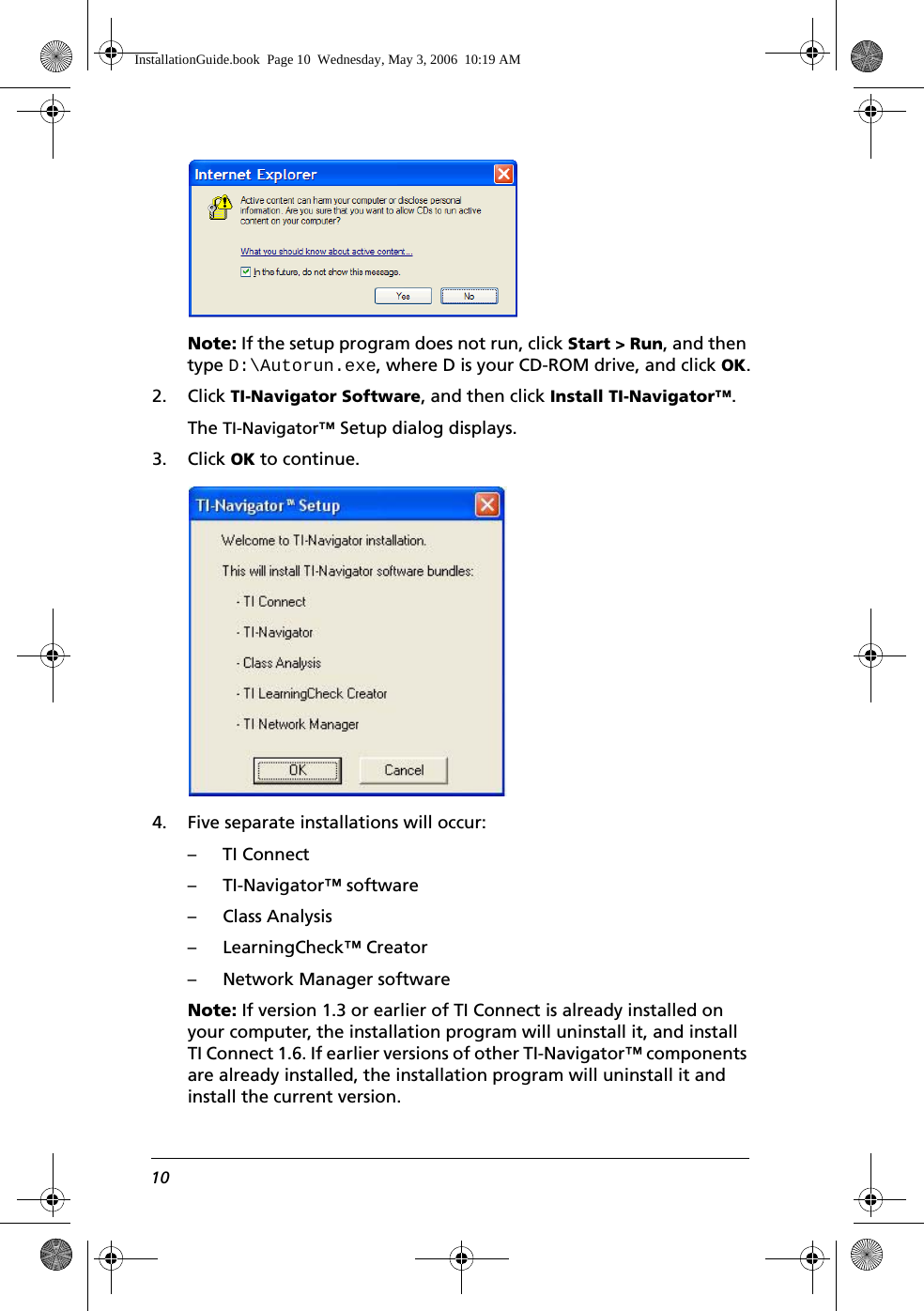 10Note: If the setup program does not run, click Start &gt; Run, and then type D:\Autorun.exe, where D is your CD-ROM drive, and click OK.2. Click TI-Navigator Software, and then click Install TI-Navigator™. The TI-Navigator™ Setup dialog displays.3. Click OK to continue.4. Five separate installations will occur:– TI Connect– TI-Navigator™ software– Class Analysis– LearningCheck™ Creator– Network Manager softwareNote: If version 1.3 or earlier of TI Connect is already installed on your computer, the installation program will uninstall it, and install TI Connect 1.6. If earlier versions of other TI-Navigator™ components are already installed, the installation program will uninstall it and install the current version.InstallationGuide.book  Page 10  Wednesday, May 3, 2006  10:19 AM