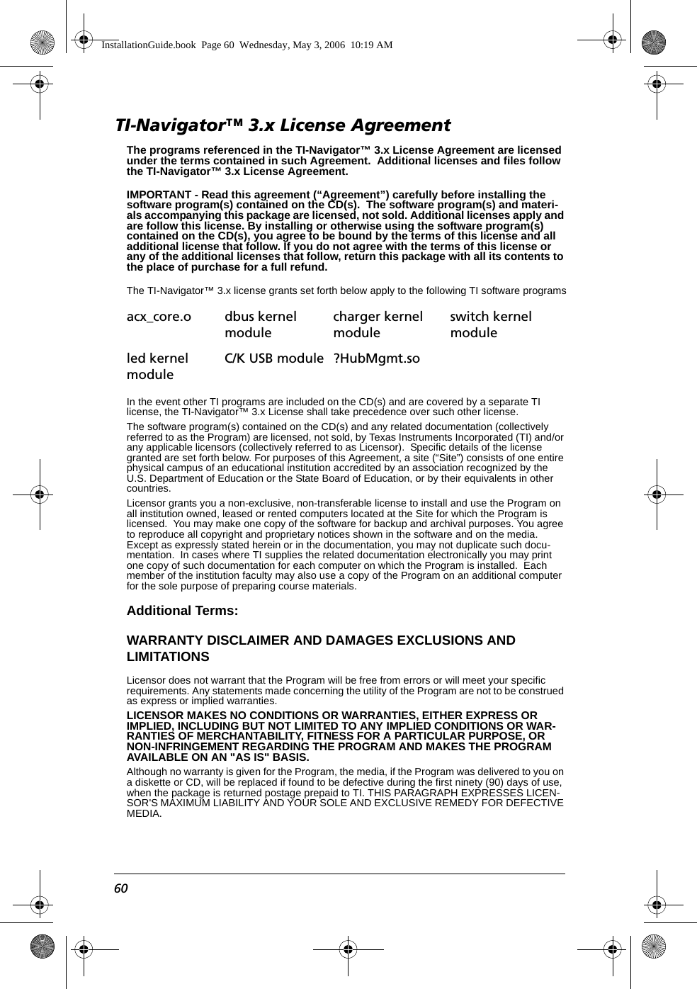 60TI-Navigator™ 3.x License AgreementThe programs referenced in the TI-Navigator™ 3.x License Agreement are licensed under the terms contained in such Agreement.  Additional licenses and files follow the TI-Navigator™ 3.x License Agreement. IMPORTANT - Read this agreement (“Agreement”) carefully before installing the software program(s) contained on the CD(s).  The software program(s) and materi-als accompanying this package are licensed, not sold. Additional licenses apply and are follow this license. By installing or otherwise using the software program(s) contained on the CD(s), you agree to be bound by the terms of this license and all additional license that follow. If you do not agree with the terms of this license or any of the additional licenses that follow, return this package with all its contents to the place of purchase for a full refund.The TI-Navigator™ 3.x license grants set forth below apply to the following TI software programsIn the event other TI programs are included on the CD(s) and are covered by a separate TI license, the TI-Navigator™ 3.x License shall take precedence over such other license. The software program(s) contained on the CD(s) and any related documentation (collectively referred to as the Program) are licensed, not sold, by Texas Instruments Incorporated (TI) and/or any applicable licensors (collectively referred to as Licensor).  Specific details of the license granted are set forth below. For purposes of this Agreement, a site (“Site”) consists of one entire physical campus of an educational institution accredited by an association recognized by the U.S. Department of Education or the State Board of Education, or by their equivalents in other countries.Licensor grants you a non-exclusive, non-transferable license to install and use the Program on all institution owned, leased or rented computers located at the Site for which the Program is licensed.  You may make one copy of the software for backup and archival purposes. You agree to reproduce all copyright and proprietary notices shown in the software and on the media. Except as expressly stated herein or in the documentation, you may not duplicate such docu-mentation.  In cases where TI supplies the related documentation electronically you may print one copy of such documentation for each computer on which the Program is installed.  Each member of the institution faculty may also use a copy of the Program on an additional computer for the sole purpose of preparing course materials.Additional Terms:WARRANTY DISCLAIMER AND DAMAGES EXCLUSIONS AND LIMITATIONSLicensor does not warrant that the Program will be free from errors or will meet your specific requirements. Any statements made concerning the utility of the Program are not to be construed as express or implied warranties.LICENSOR MAKES NO CONDITIONS OR WARRANTIES, EITHER EXPRESS OR IMPLIED, INCLUDING BUT NOT LIMITED TO ANY IMPLIED CONDITIONS OR WAR-RANTIES OF MERCHANTABILITY, FITNESS FOR A PARTICULAR PURPOSE, OR NON-INFRINGEMENT REGARDING THE PROGRAM AND MAKES THE PROGRAM AVAILABLE ON AN &quot;AS IS&quot; BASIS. Although no warranty is given for the Program, the media, if the Program was delivered to you on a diskette or CD, will be replaced if found to be defective during the first ninety (90) days of use, when the package is returned postage prepaid to TI. THIS PARAGRAPH EXPRESSES LICEN-SOR&apos;S MAXIMUM LIABILITY AND YOUR SOLE AND EXCLUSIVE REMEDY FOR DEFECTIVE MEDIA.acx_core.o dbus kernel modulecharger kernel moduleswitch kernel moduleled kernel moduleC/K USB module ?HubMgmt.soInstallationGuide.book  Page 60  Wednesday, May 3, 2006  10:19 AM
