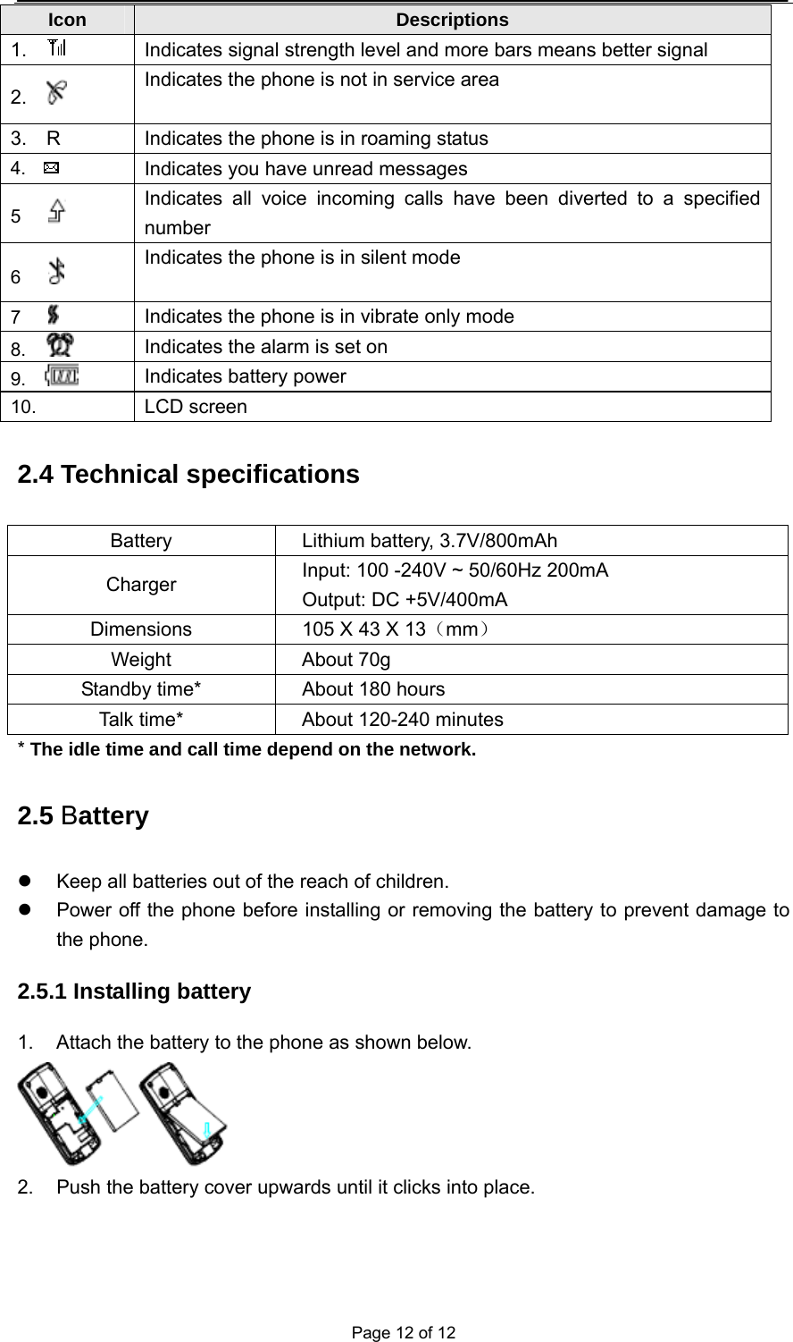  Page 12 of 12 2.4 Technical specifications Battery  Lithium battery, 3.7V/800mAh Charger  Input: 100 -240V ~ 50/60Hz 200mA Output: DC +5V/400mA  Dimensions  105 X 43 X 13（mm） Weight About 70g Standby time*  About 180 hours Talk time*  About 120-240 minutes * The idle time and call time depend on the network. 2.5 Battery   Keep all batteries out of the reach of children.   Power off the phone before installing or removing the battery to prevent damage to the phone. 2.5.1 Installing battery 1.  Attach the battery to the phone as shown below.  2.  Push the battery cover upwards until it clicks into place. Icon  Descriptions 1.     Indicates signal strength level and more bars means better signal 2.    Indicates the phone is not in service area 3.    R  Indicates the phone is in roaming status 4.    Indicates you have unread messages 5     Indicates all voice incoming calls have been diverted to a specified number 6     Indicates the phone is in silent mode   7     Indicates the phone is in vibrate only mode 8.    Indicates the alarm is set on 9.    Indicates battery power   10.   LCD screen 
