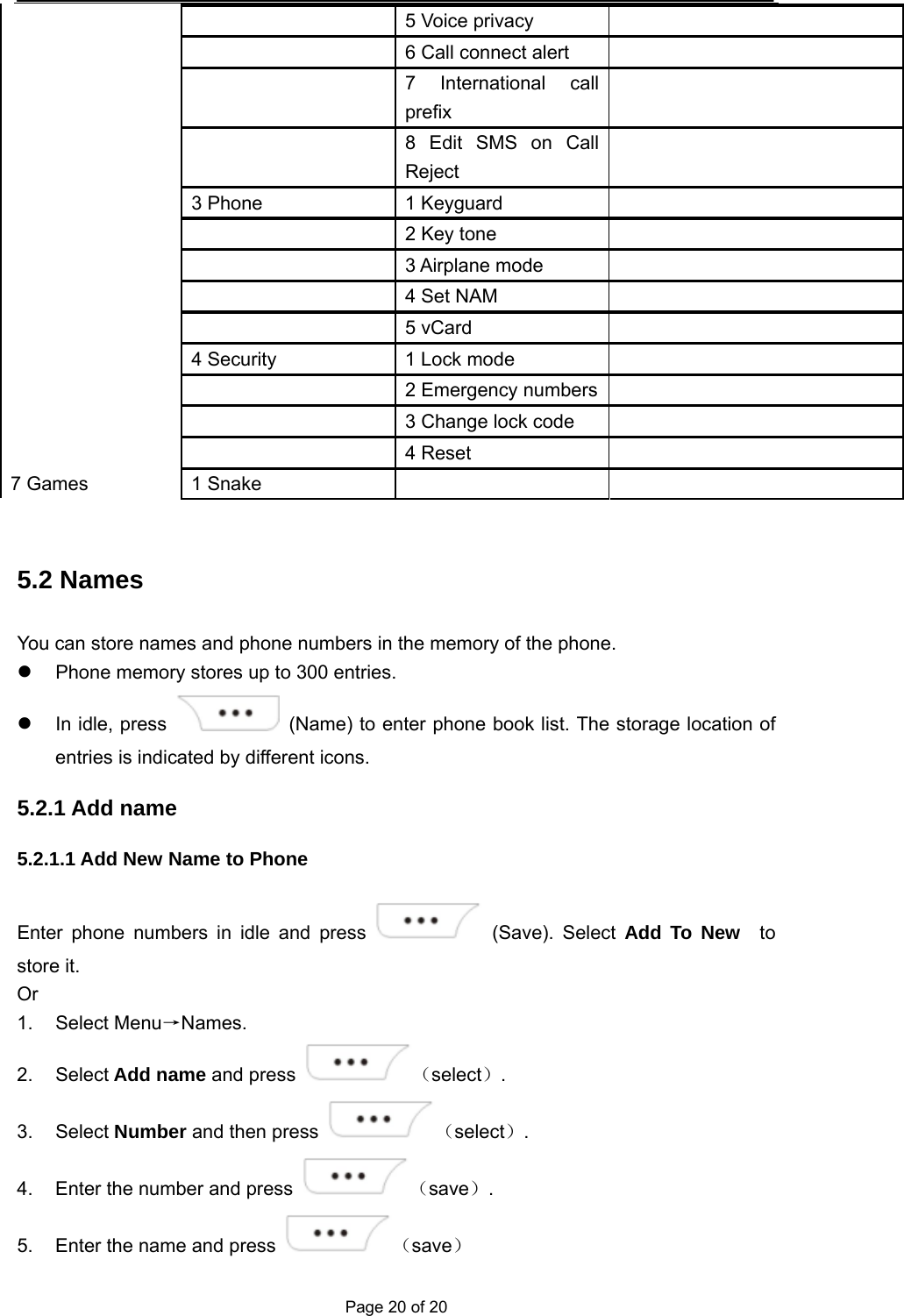  Page 20 of 20   5 Voice privacy     6 Call connect alert     7 International call prefix    8 Edit SMS on Call Reject  3 Phone  1 Keyguard     2 Key tone    3 Airplane mode    4 Set NAM    5 vCard  4 Security  1 Lock mode     2 Emergency numbers    3 Change lock code     4 Reset  7 Games  1 Snake      5.2 Names You can store names and phone numbers in the memory of the phone.   Phone memory stores up to 300 entries.   In idle, press    (Name) to enter phone book list. The storage location of entries is indicated by different icons. 5.2.1 Add name 5.2.1.1 Add New Name to Phone   Enter phone numbers in idle and press   (Save). Select Add To New  to store it. Or 1. Select Menu→Names. 2. Select Add name and press  （select）. 3. Select Number and then press  （select）. 4.  Enter the number and press  （save）. 5.  Enter the name and press  （save） 