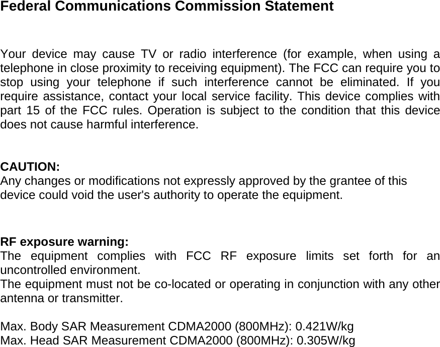 Federal Communications Commission Statement   Your device may cause TV or radio interference (for example, when using a telephone in close proximity to receiving equipment). The FCC can require you to stop using your telephone if such interference cannot be eliminated. If you require assistance, contact your local service facility. This device complies with part 15 of the FCC rules. Operation is subject to the condition that this device does not cause harmful interference.   CAUTION: Any changes or modifications not expressly approved by the grantee of this device could void the user&apos;s authority to operate the equipment.   RF exposure warning: The equipment complies with FCC RF exposure limits set forth for an uncontrolled environment. The equipment must not be co-located or operating in conjunction with any other antenna or transmitter.  Max. Body SAR Measurement CDMA2000 (800MHz): 0.421W/kg Max. Head SAR Measurement CDMA2000 (800MHz): 0.305W/kg     