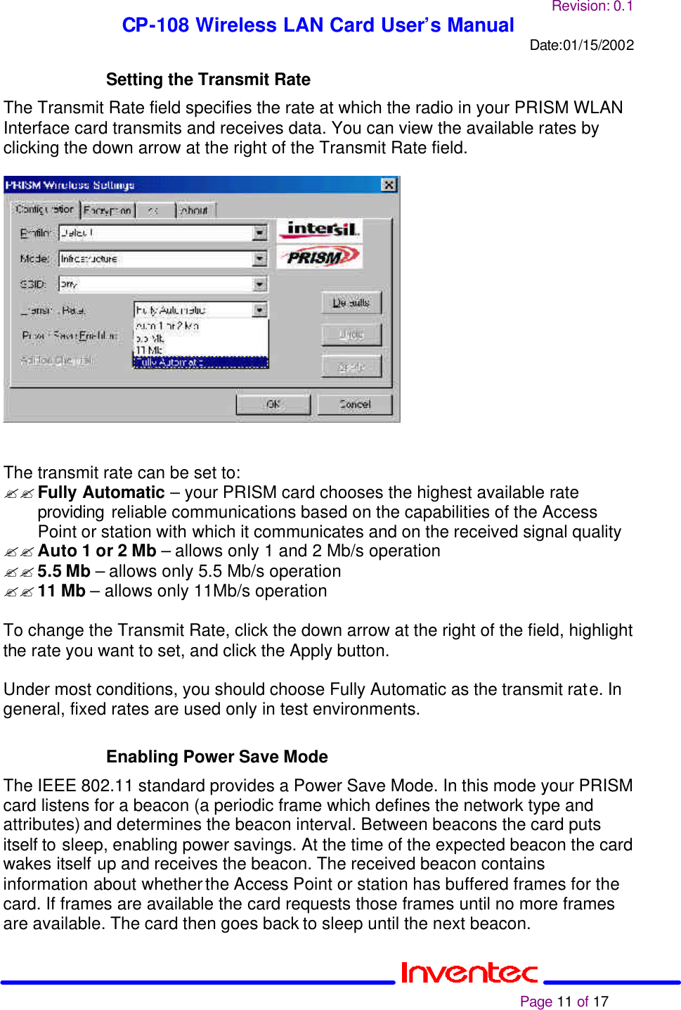 Revision: 0.1 CP-108 Wireless LAN Card User’s Manual Date:01/15/2002                                                                                                                                                             Page 11 of 17  Setting the Transmit Rate The Transmit Rate field specifies the rate at which the radio in your PRISM WLAN Interface card transmits and receives data. You can view the available rates by clicking the down arrow at the right of the Transmit Rate field.     The transmit rate can be set to: ?? Fully Automatic – your PRISM card chooses the highest available rate providing reliable communications based on the capabilities of the Access Point or station with which it communicates and on the received signal quality ?? Auto 1 or 2 Mb – allows only 1 and 2 Mb/s operation ?? 5.5 Mb – allows only 5.5 Mb/s operation ?? 11 Mb – allows only 11Mb/s operation  To change the Transmit Rate, click the down arrow at the right of the field, highlight the rate you want to set, and click the Apply button.  Under most conditions, you should choose Fully Automatic as the transmit rate. In general, fixed rates are used only in test environments.  Enabling Power Save Mode The IEEE 802.11 standard provides a Power Save Mode. In this mode your PRISM card listens for a beacon (a periodic frame which defines the network type and attributes) and determines the beacon interval. Between beacons the card puts itself to sleep, enabling power savings. At the time of the expected beacon the card wakes itself up and receives the beacon. The received beacon contains information about whether the Access Point or station has buffered frames for the card. If frames are available the card requests those frames until no more frames are available. The card then goes back to sleep until the next beacon.  