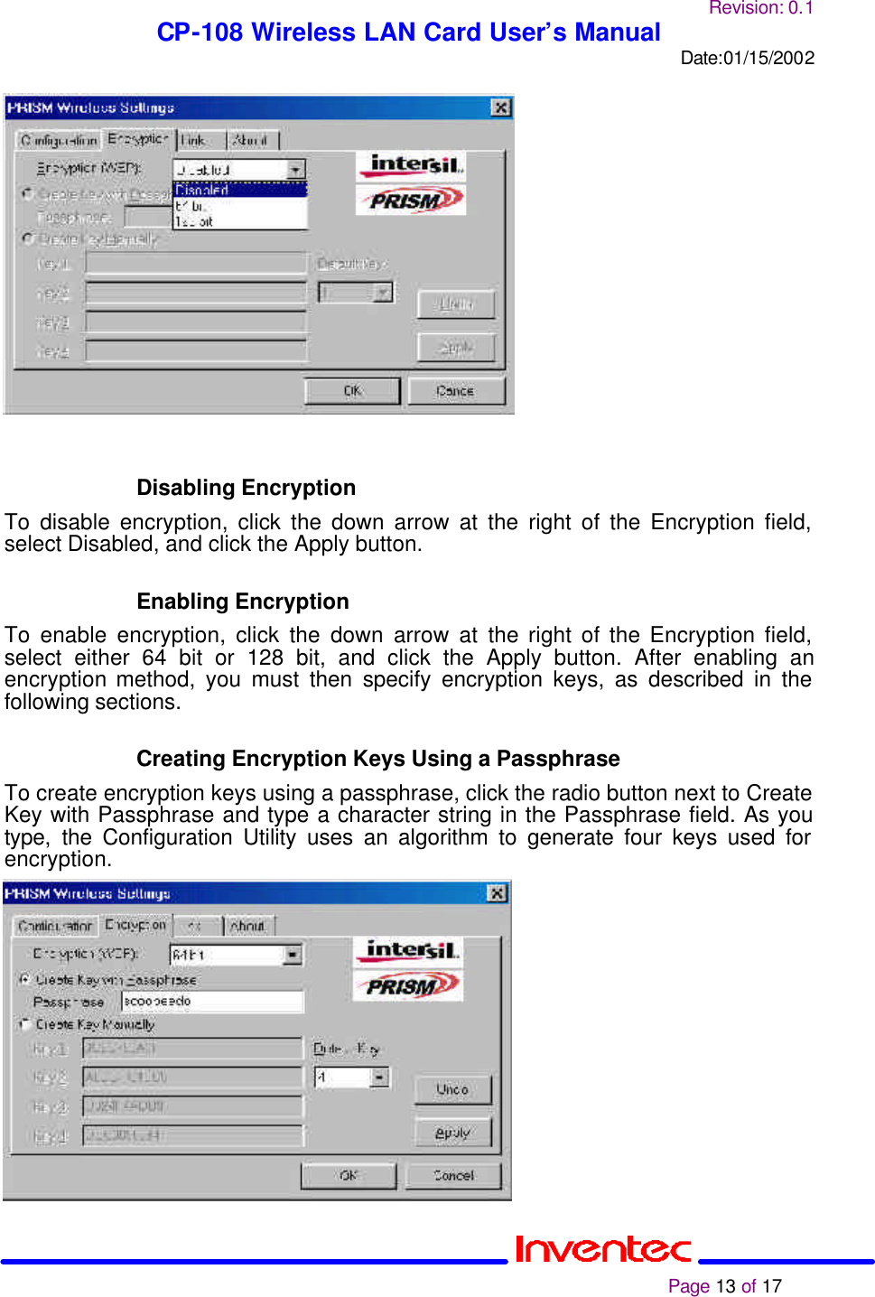 Revision: 0.1 CP-108 Wireless LAN Card User’s Manual Date:01/15/2002                                                                                                                                                             Page 13 of 17                   Disabling Encryption To disable encryption, click the down arrow at the right of the Encryption field, select Disabled, and click the Apply button.   Enabling Encryption To enable encryption, click the down arrow at the right of the Encryption field, select either 64 bit or 128 bit, and click the Apply button. After enabling an encryption method, you must then specify encryption keys, as described in the following sections.   Creating Encryption Keys Using a Passphrase To create encryption keys using a passphrase, click the radio button next to Create Key with Passphrase and type a character string in the Passphrase field. As you type, the Configuration Utility uses an algorithm to generate four keys used for encryption.                 