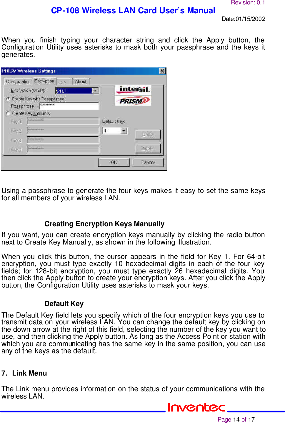 Revision: 0.1 CP-108 Wireless LAN Card User’s Manual Date:01/15/2002                                                                                                                                                             Page 14 of 17   When you finish typing your character string and click the Apply button, the Configuration Utility uses asterisks to mask both your passphrase and the keys it generates.                   Using a passphrase to generate the four keys makes it easy to set the same keys for all members of your wireless LAN.   Creating Encryption Keys Manually If you want, you can create encryption keys manually by clicking the radio button next to Create Key Manually, as shown in the following illustration.  When you click this button, the cursor appears in the field for Key 1. For 64-bit encryption, you must type exactly 10 hexadecimal digits in each of the four key fields; for 128-bit encryption, you must type exactly 26 hexadecimal digits. You then click the Apply button to create your encryption keys. After you click the Apply button, the Configuration Utility uses asterisks to mask your keys.  Default Key The Default Key field lets you specify which of the four encryption keys you use to transmit data on your wireless LAN. You can change the default key by clicking on the down arrow at the right of this field, selecting the number of the key you want to use, and then clicking the Apply button. As long as the Access Point or station with which you are communicating has the same key in the same position, you can use any of the keys as the default.   7. Link Menu  The Link menu provides information on the status of your communications with the wireless LAN.  