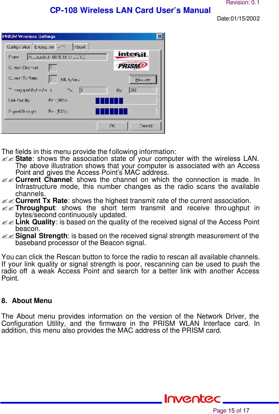 Revision: 0.1 CP-108 Wireless LAN Card User’s Manual Date:01/15/2002                                                                                                                                                             Page 15 of 17                   The fields in this menu provide the following information: ?? State: shows the association state of your computer with the wireless LAN. The above illustration shows that your computer is associated with an Access Point and gives the Access Point’s MAC address. ?? Current Channel: shows the channel on which the connection is made. In Infrastructure mode, this number changes as the radio scans the available channels. ?? Current Tx Rate: shows the highest transmit rate of the current association. ?? Throughput: shows the short term transmit and receive throughput in bytes/second continuously updated. ?? Link Quality: is based on the quality of the received signal of the Access Point beacon. ?? Signal Strength: is based on the received signal strength measurement of the baseband processor of the Beacon signal.  You can click the Rescan button to force the radio to rescan all available channels. If your link quality or signal strength is poor, rescanning can be used to push the radio off a weak Access Point and search for a better link with another Access Point.   8. About Menu  The About menu provides information on the version of the Network Driver, the Configuration Utility, and the firmware in the PRISM WLAN Interface card. In addition, this menu also provides the MAC address of the PRISM card.         