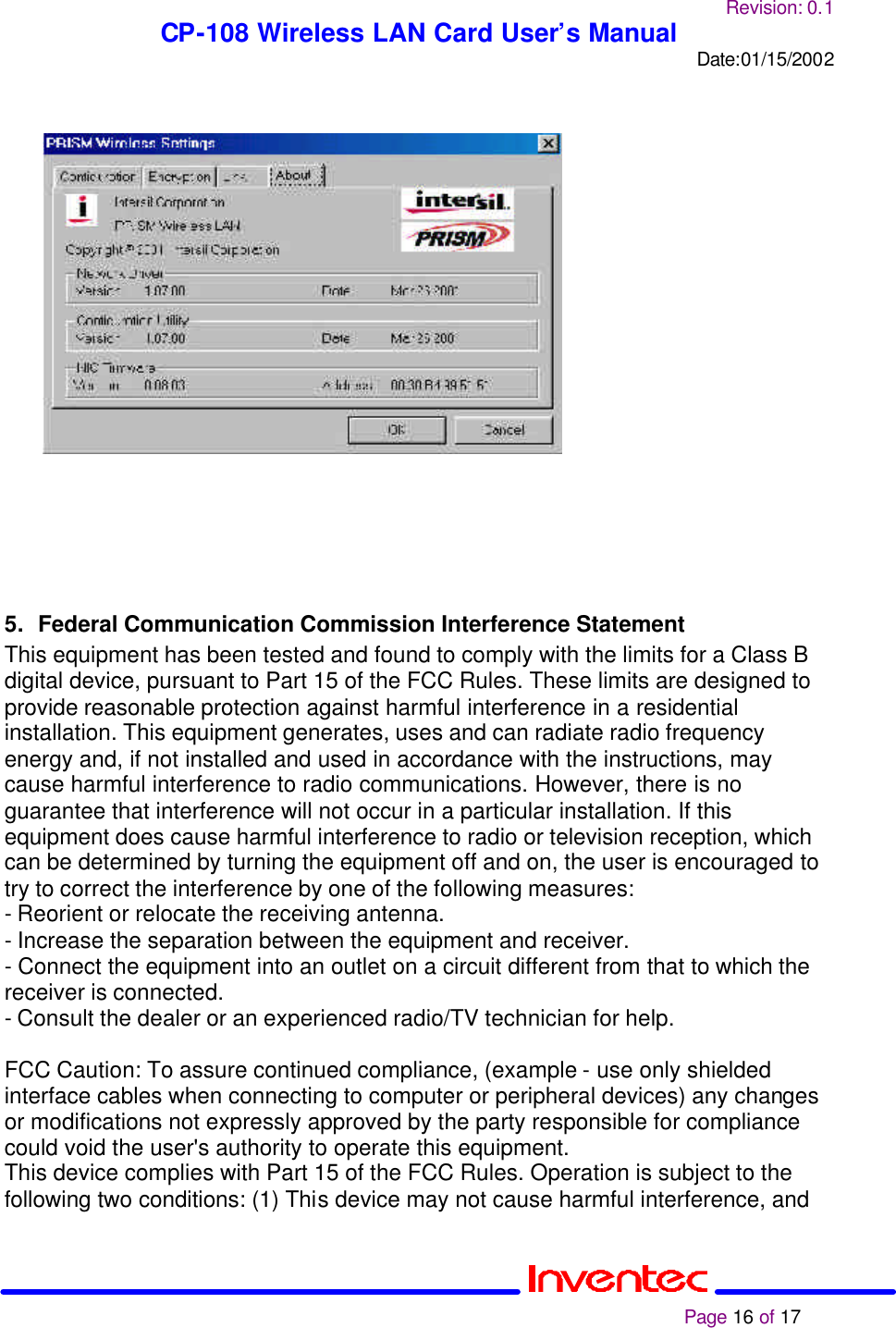 Revision: 0.1 CP-108 Wireless LAN Card User’s Manual Date:01/15/2002                                                                                                                                                             Page 16 of 17                        5. Federal Communication Commission Interference Statement This equipment has been tested and found to comply with the limits for a Class B digital device, pursuant to Part 15 of the FCC Rules. These limits are designed to provide reasonable protection against harmful interference in a residential installation. This equipment generates, uses and can radiate radio frequency energy and, if not installed and used in accordance with the instructions, may cause harmful interference to radio communications. However, there is no guarantee that interference will not occur in a particular installation. If this equipment does cause harmful interference to radio or television reception, which can be determined by turning the equipment off and on, the user is encouraged to try to correct the interference by one of the following measures: - Reorient or relocate the receiving antenna. - Increase the separation between the equipment and receiver. - Connect the equipment into an outlet on a circuit different from that to which the receiver is connected. - Consult the dealer or an experienced radio/TV technician for help.  FCC Caution: To assure continued compliance, (example - use only shielded interface cables when connecting to computer or peripheral devices) any changes or modifications not expressly approved by the party responsible for compliance could void the user&apos;s authority to operate this equipment. This device complies with Part 15 of the FCC Rules. Operation is subject to the following two conditions: (1) This device may not cause harmful interference, and 