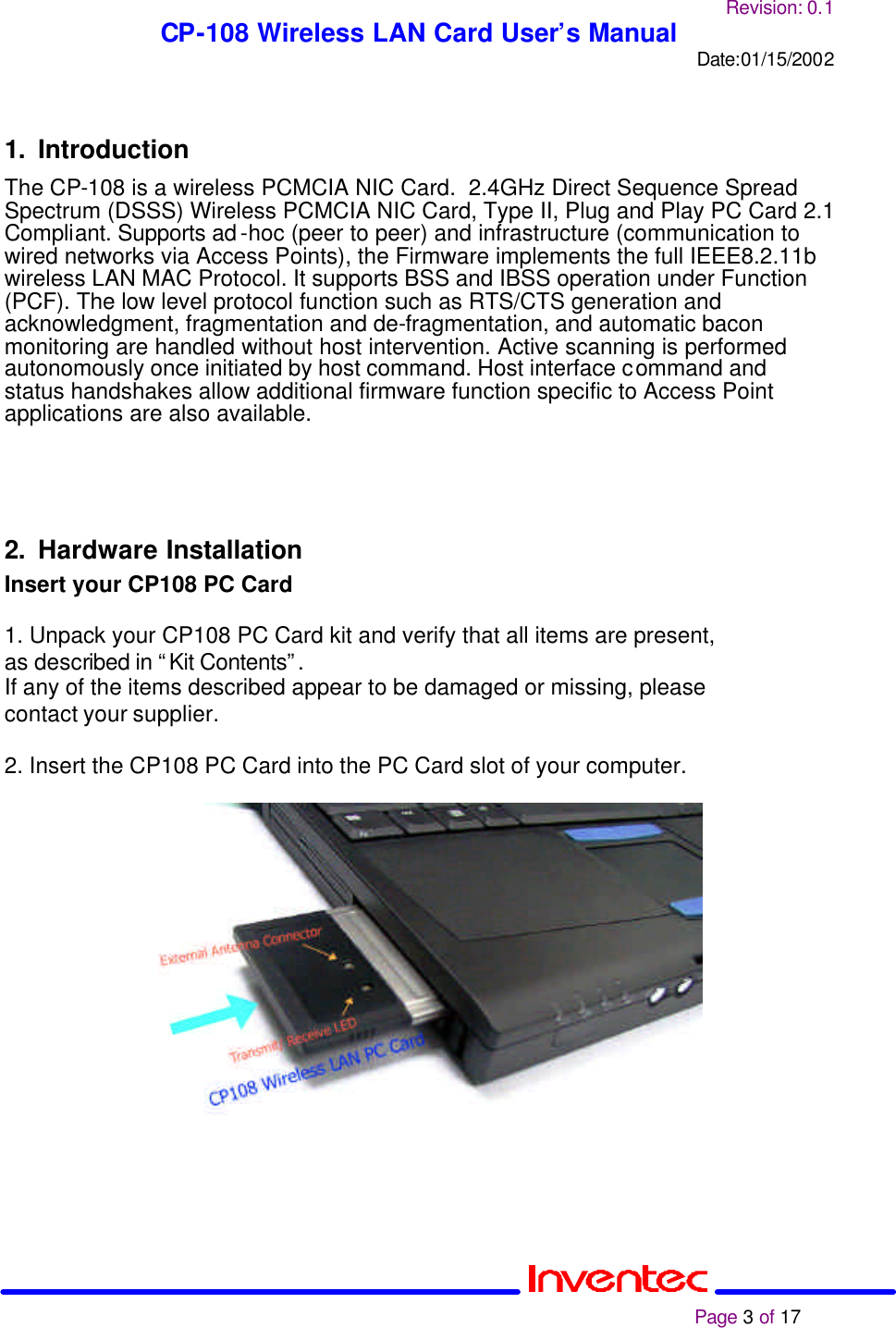 Revision: 0.1 CP-108 Wireless LAN Card User’s Manual Date:01/15/2002                                                                                                                                                             Page 3 of 17   1. Introduction The CP-108 is a wireless PCMCIA NIC Card.  2.4GHz Direct Sequence Spread Spectrum (DSSS) Wireless PCMCIA NIC Card, Type II, Plug and Play PC Card 2.1 Compliant. Supports ad-hoc (peer to peer) and infrastructure (communication to wired networks via Access Points), the Firmware implements the full IEEE8.2.11b wireless LAN MAC Protocol. It supports BSS and IBSS operation under Function (PCF). The low level protocol function such as RTS/CTS generation and acknowledgment, fragmentation and de-fragmentation, and automatic bacon monitoring are handled without host intervention. Active scanning is performed autonomously once initiated by host command. Host interface command and status handshakes allow additional firmware function specific to Access Point applications are also available.    2. Hardware Installation Insert your CP108 PC Card 2  1. Unpack your CP108 PC Card kit and verify that all items are present, as described in “Kit Contents”. If any of the items described appear to be damaged or missing, please contact your supplier.  2. Insert the CP108 PC Card into the PC Card slot of your computer.    