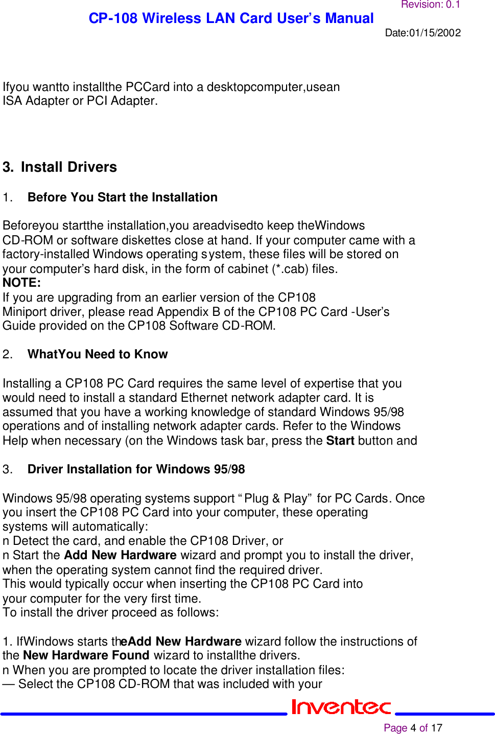 Revision: 0.1 CP-108 Wireless LAN Card User’s Manual Date:01/15/2002                                                                                                                                                             Page 4 of 17    Ifyou wantto installthe PCCard into a desktopcomputer,usean ISA Adapter or PCI Adapter.    3. Install Drivers  1. Before You Start the Installation 2  Beforeyou startthe installation,you areadvisedto keep theWindows CD-ROM or software diskettes close at hand. If your computer came with a factory-installed Windows operating system, these files will be stored on your computer’s hard disk, in the form of cabinet (*.cab) files. NOTE: If you are upgrading from an earlier version of the CP108 Miniport driver, please read Appendix B of the CP108 PC Card -User’s  Guide provided on the CP108 Software CD-ROM.  2. WhatYou Need to Know 2  Installing a CP108 PC Card requires the same level of expertise that you would need to install a standard Ethernet network adapter card. It is assumed that you have a working knowledge of standard Windows 95/98 operations and of installing network adapter cards. Refer to the Windows Help when necessary (on the Windows task bar, press the Start button and  3. Driver Installation for Windows 95/98  Windows 95/98 operating systems support “Plug &amp; Play” for PC Cards. Once you insert the CP108 PC Card into your computer, these operating systems will automatically: n Detect the card, and enable the CP108 Driver, or n Start the Add New Hardware wizard and prompt you to install the driver, when the operating system cannot find the required driver. This would typically occur when inserting the CP108 PC Card into your computer for the very first time. To install the driver proceed as follows:  1. IfWindows starts theAdd New Hardware wizard follow the instructions of the New Hardware Found wizard to installthe drivers. n When you are prompted to locate the driver installation files: — Select the CP108 CD-ROM that was included with your 