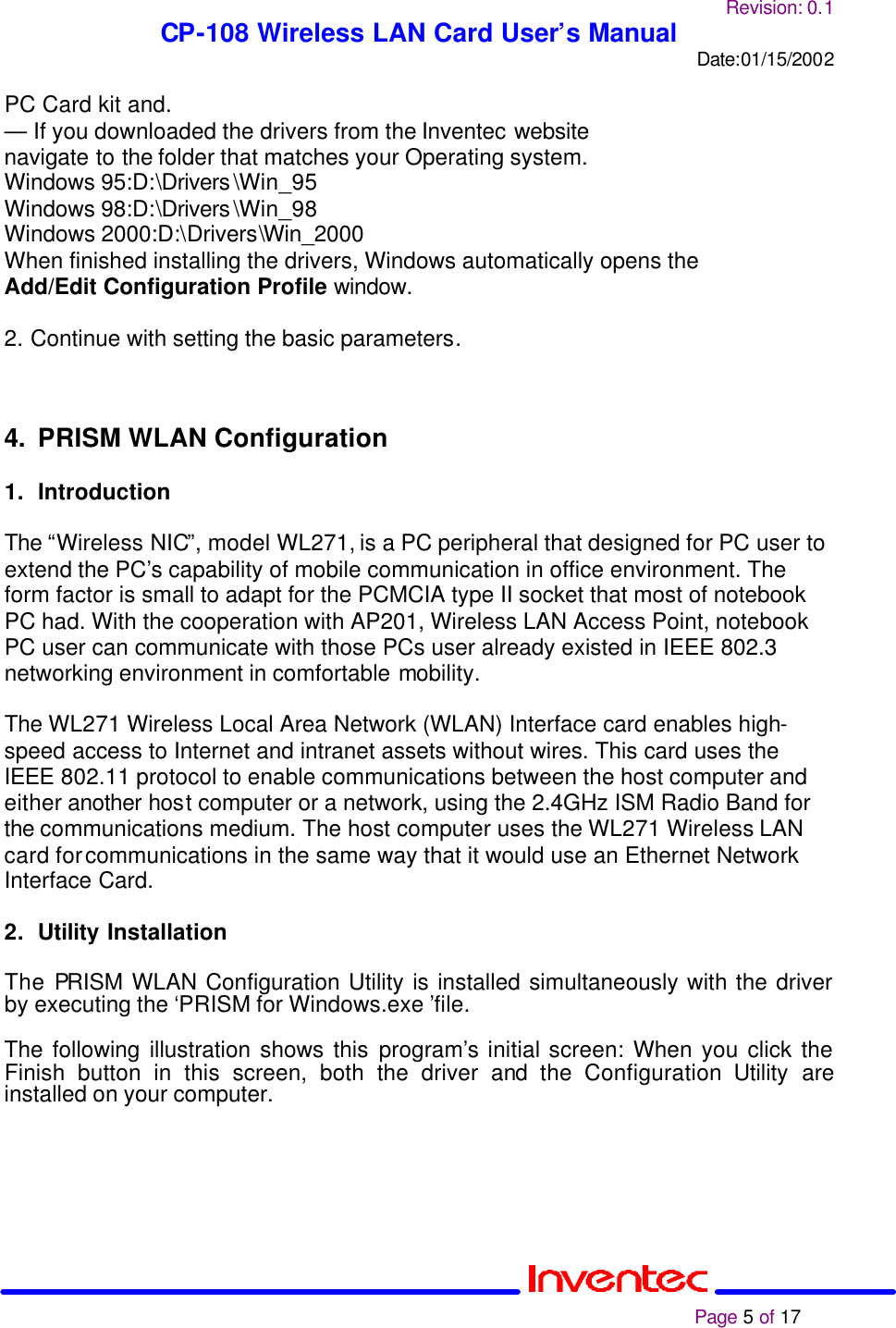 Revision: 0.1 CP-108 Wireless LAN Card User’s Manual Date:01/15/2002                                                                                                                                                             Page 5 of 17  PC Card kit and. — If you downloaded the drivers from the Inventec website navigate to the folder that matches your Operating system. Windows 95:D:\Drivers\Win_95 Windows 98:D:\Drivers\Win_98 Windows 2000:D:\Drivers\Win_2000 When finished installing the drivers, Windows automatically opens the Add/Edit Configuration Profile window.  2. Continue with setting the basic parameters.      4. PRISM WLAN Configuration  1. Introduction  The “Wireless NIC”, model WL271, is a PC peripheral that designed for PC user to extend the PC’s capability of mobile communication in office environment. The form factor is small to adapt for the PCMCIA type II socket that most of notebook PC had. With the cooperation with AP201, Wireless LAN Access Point, notebook PC user can communicate with those PCs user already existed in IEEE 802.3 networking environment in comfortable mobility.   The WL271 Wireless Local Area Network (WLAN) Interface card enables high-speed access to Internet and intranet assets without wires. This card uses the IEEE 802.11 protocol to enable communications between the host computer and either another host computer or a network, using the 2.4GHz ISM Radio Band for the communications medium. The host computer uses the WL271 Wireless LAN card for communications in the same way that it would use an Ethernet Network Interface Card.  2. Utility Installation  The PRISM WLAN Configuration Utility is installed simultaneously with the driver by executing the ‘PRISM for Windows.exe ’file.   The following illustration shows this program’s initial screen: When you click the Finish button in this screen, both the driver and the Configuration Utility are installed on your computer.   
