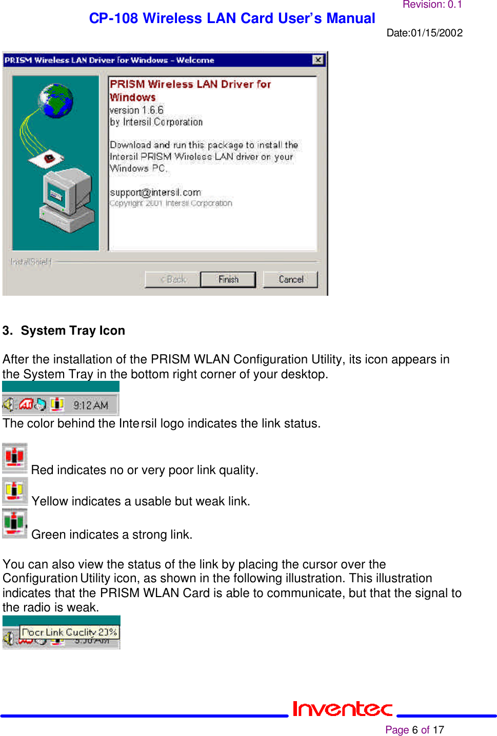 Revision: 0.1 CP-108 Wireless LAN Card User’s Manual Date:01/15/2002                                                                                                                                                             Page 6 of 17     3. System Tray Icon  After the installation of the PRISM WLAN Configuration Utility, its icon appears in the System Tray in the bottom right corner of your desktop.   The color behind the Intersil logo indicates the link status.   Red indicates no or very poor link quality.  Yellow indicates a usable but weak link.  Green indicates a strong link.  You can also view the status of the link by placing the cursor over the Configuration Utility icon, as shown in the following illustration. This illustration indicates that the PRISM WLAN Card is able to communicate, but that the signal to the radio is weak.   