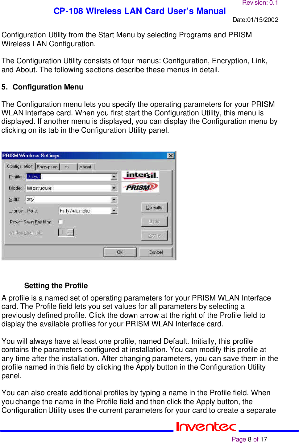 Revision: 0.1 CP-108 Wireless LAN Card User’s Manual Date:01/15/2002                                                                                                                                                             Page 8 of 17  Configuration Utility from the Start Menu by selecting Programs and PRISM Wireless LAN Configuration.  The Configuration Utility consists of four menus: Configuration, Encryption, Link, and About. The following sections describe these menus in detail.  5. Configuration Menu  The Configuration menu lets you specify the operating parameters for your PRISM WLAN Interface card. When you first start the Configuration Utility, this menu is displayed. If another menu is displayed, you can display the Configuration menu by clicking on its tab in the Configuration Utility panel.      Setting the Profile A profile is a named set of operating parameters for your PRISM WLAN Interface card. The Profile field lets you set values for all parameters by selecting a previously defined profile. Click the down arrow at the right of the Profile field to display the available profiles for your PRISM WLAN Interface card.  You will always have at least one profile, named Default. Initially, this profile contains the parameters configured at installation. You can modify this profile at any time after the installation. After changing parameters, you can save them in the profile named in this field by clicking the Apply button in the Configuration Utility panel.  You can also create additional profiles by typing a name in the Profile field. When you change the name in the Profile field and then click the Apply button, the Configuration Utility uses the current parameters for your card to create a separate 