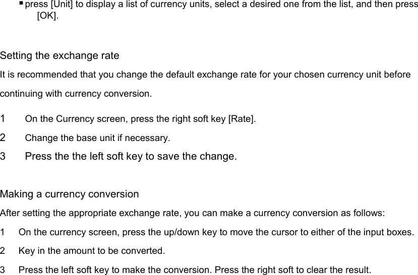  press [Unit] to display a list of currency units, select a desired one from the list, and then press [OK].  Setting the exchange rate It is recommended that you change the default exchange rate for your chosen currency unit before continuing with currency conversion. 1  On the Currency screen, press the right soft key [Rate]. 2  Change the base unit if necessary.   3  Press the the left soft key to save the change.  Making a currency conversion After setting the appropriate exchange rate, you can make a currency conversion as follows: 1  On the currency screen, press the up/down key to move the cursor to either of the input boxes. 2  Key in the amount to be converted. 3  Press the left soft key to make the conversion. Press the right soft to clear the result.      