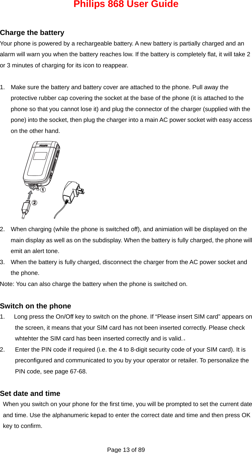 Philips 868 User Guide Page 13 of 89  Charge the battery Your phone is powered by a rechargeable battery. A new battery is partially charged and an alarm will warn you when the battery reaches low. If the battery is completely flat, it will take 2 or 3 minutes of charging for its icon to reappear.    1.  Make sure the battery and battery cover are attached to the phone. Pull away the protective rubber cap covering the socket at the base of the phone (it is attached to the phone so that you cannot lose it) and plug the connector of the charger (supplied with the pone) into the socket, then plug the charger into a main AC power socket with easy access on the other hand. 21 2.  When charging (while the phone is switched off), and animiation will be displayed on the main display as well as on the subdisplay. When the battery is fully charged, the phone will emit an alert tone.   3.  When the battery is fully charged, disconnect the charger from the AC power socket and the phone. Note: You can also charge the battery when the phone is switched on.  Switch on the phone 1.      Long press the On/Off key to switch on the phone. If “Please insert SIM card” appears on the screen, it means that your SIM card has not been inserted correctly. Please check whtehter the SIM card has been inserted correctly and is valid.。 2.  Enter the PIN code if required (i.e. the 4 to 8-digit security code of your SIM card). It is preconfigured and communicated to you by your operator or retailer. To personalize the PIN code, see page 67-68.  Set date and time When you switch on your phone for the first time, you will be prompted to set the current date and time. Use the alphanumeric kepad to enter the correct date and time and then press OK key to confirm. 