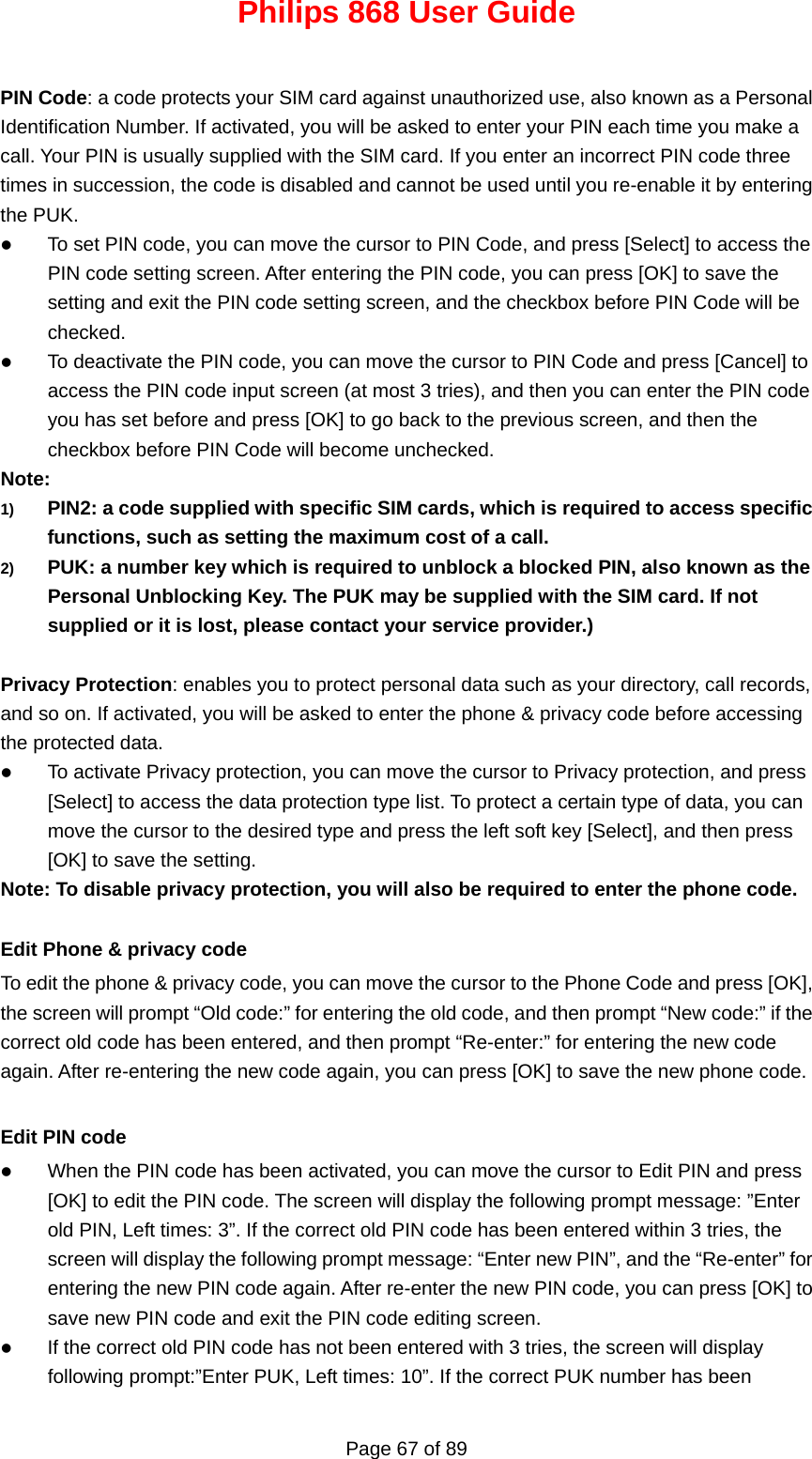 Philips 868 User Guide Page 67 of 89  PIN Code: a code protects your SIM card against unauthorized use, also known as a Personal Identification Number. If activated, you will be asked to enter your PIN each time you make a call. Your PIN is usually supplied with the SIM card. If you enter an incorrect PIN code three times in succession, the code is disabled and cannot be used until you re-enable it by entering the PUK. z To set PIN code, you can move the cursor to PIN Code, and press [Select] to access the PIN code setting screen. After entering the PIN code, you can press [OK] to save the setting and exit the PIN code setting screen, and the checkbox before PIN Code will be checked. z To deactivate the PIN code, you can move the cursor to PIN Code and press [Cancel] to access the PIN code input screen (at most 3 tries), and then you can enter the PIN code you has set before and press [OK] to go back to the previous screen, and then the checkbox before PIN Code will become unchecked. Note: 1)  PIN2: a code supplied with specific SIM cards, which is required to access specific functions, such as setting the maximum cost of a call. 2)  PUK: a number key which is required to unblock a blocked PIN, also known as the Personal Unblocking Key. The PUK may be supplied with the SIM card. If not supplied or it is lost, please contact your service provider.)  Privacy Protection: enables you to protect personal data such as your directory, call records, and so on. If activated, you will be asked to enter the phone &amp; privacy code before accessing the protected data. z To activate Privacy protection, you can move the cursor to Privacy protection, and press [Select] to access the data protection type list. To protect a certain type of data, you can move the cursor to the desired type and press the left soft key [Select], and then press [OK] to save the setting. Note: To disable privacy protection, you will also be required to enter the phone code.  Edit Phone &amp; privacy code To edit the phone &amp; privacy code, you can move the cursor to the Phone Code and press [OK], the screen will prompt “Old code:” for entering the old code, and then prompt “New code:” if the correct old code has been entered, and then prompt “Re-enter:” for entering the new code again. After re-entering the new code again, you can press [OK] to save the new phone code.  Edit PIN code z When the PIN code has been activated, you can move the cursor to Edit PIN and press [OK] to edit the PIN code. The screen will display the following prompt message: ”Enter old PIN, Left times: 3”. If the correct old PIN code has been entered within 3 tries, the screen will display the following prompt message: “Enter new PIN”, and the “Re-enter” for entering the new PIN code again. After re-enter the new PIN code, you can press [OK] to save new PIN code and exit the PIN code editing screen. z If the correct old PIN code has not been entered with 3 tries, the screen will display following prompt:”Enter PUK, Left times: 10”. If the correct PUK number has been 