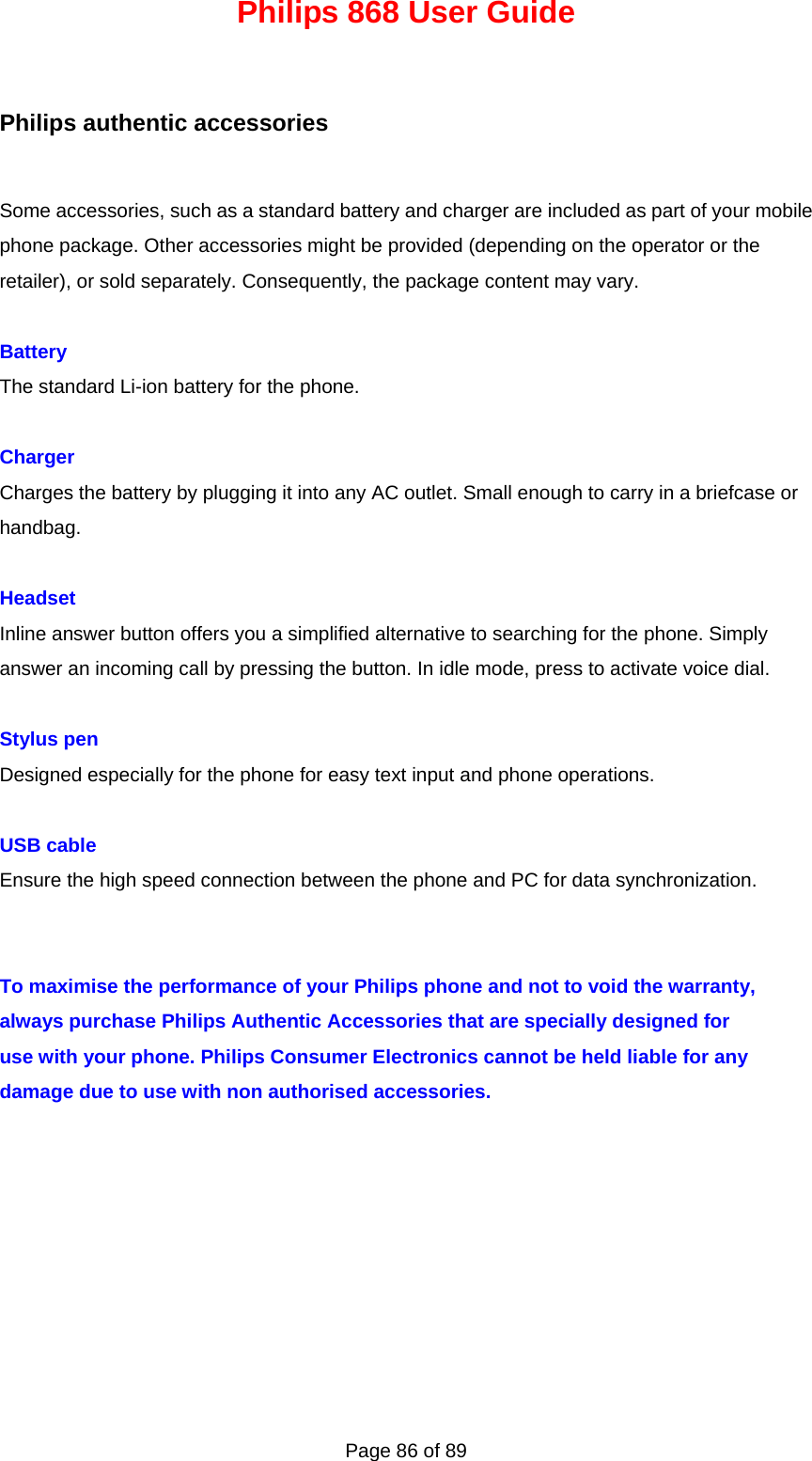 Philips 868 User Guide Page 86 of 89 Philips authentic accessories Some accessories, such as a standard battery and charger are included as part of your mobile phone package. Other accessories might be provided (depending on the operator or the retailer), or sold separately. Consequently, the package content may vary.  Battery The standard Li-ion battery for the phone.  Charger Charges the battery by plugging it into any AC outlet. Small enough to carry in a briefcase or handbag.  Headset Inline answer button offers you a simplified alternative to searching for the phone. Simply answer an incoming call by pressing the button. In idle mode, press to activate voice dial.  Stylus pen Designed especially for the phone for easy text input and phone operations.  USB cable Ensure the high speed connection between the phone and PC for data synchronization.   To maximise the performance of your Philips phone and not to void the warranty, always purchase Philips Authentic Accessories that are specially designed for use with your phone. Philips Consumer Electronics cannot be held liable for any damage due to use with non authorised accessories.         