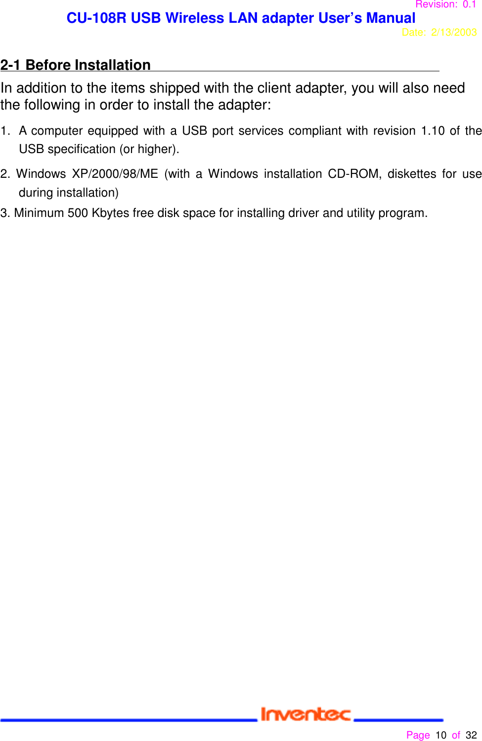 Revision: 0.1 CU-108R USB Wireless LAN adapter User’s ManualDate: 2/13/2003 Page 10 of 32 2-1 Before InstallationIn addition to the items shipped with the client adapter, you will also needthe following in order to install the adapter:1.  A computer equipped with a USB port services compliant with revision 1.10 of theUSB specification (or higher).2. Windows XP/2000/98/ME (with a Windows installation CD-ROM, diskettes for useduring installation)3. Minimum 500 Kbytes free disk space for installing driver and utility program.