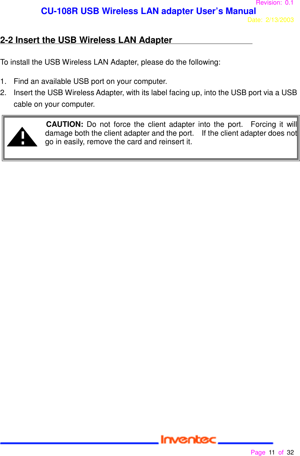 Revision: 0.1 CU-108R USB Wireless LAN adapter User’s ManualDate: 2/13/2003 Page 11 of 32 2-2 Insert the USB Wireless LAN AdapterTo install the USB Wireless LAN Adapter, please do the following:1.  Find an available USB port on your computer.2.  Insert the USB Wireless Adapter, with its label facing up, into the USB port via a USBcable on your computer. CAUTION: Do not force the client adapter into the port.  Forcing it willdamage both the client adapter and the port.    If the client adapter does notgo in easily, remove the card and reinsert it.