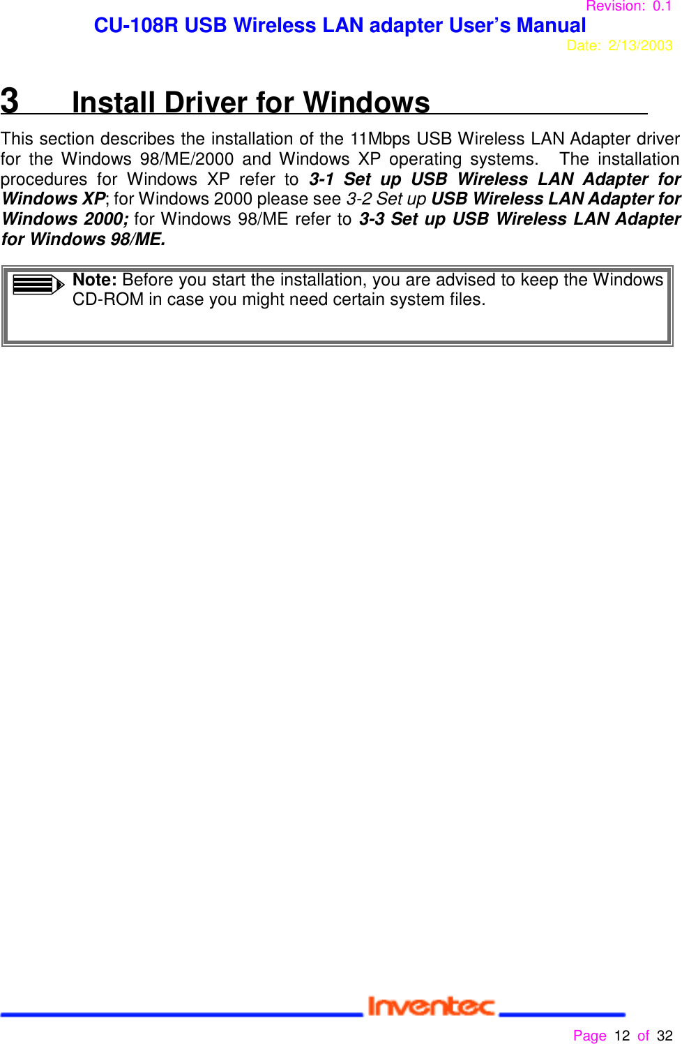 Revision: 0.1 CU-108R USB Wireless LAN adapter User’s ManualDate: 2/13/2003 Page 12 of 32 3   Install Driver for WindowsThis section describes the installation of the 11Mbps USB Wireless LAN Adapter driverfor the Windows 98/ME/2000 and Windows XP operating systems.   The installationprocedures for Windows XP refer to 3-1 Set up USB Wireless LAN Adapter forWindows XP; for Windows 2000 please see 3-2 Set up USB Wireless LAN Adapter forWindows 2000; for Windows 98/ME refer to 3-3 Set up USB Wireless LAN Adapterfor Windows 98/ME.Note: Before you start the installation, you are advised to keep the WindowsCD-ROM in case you might need certain system files.